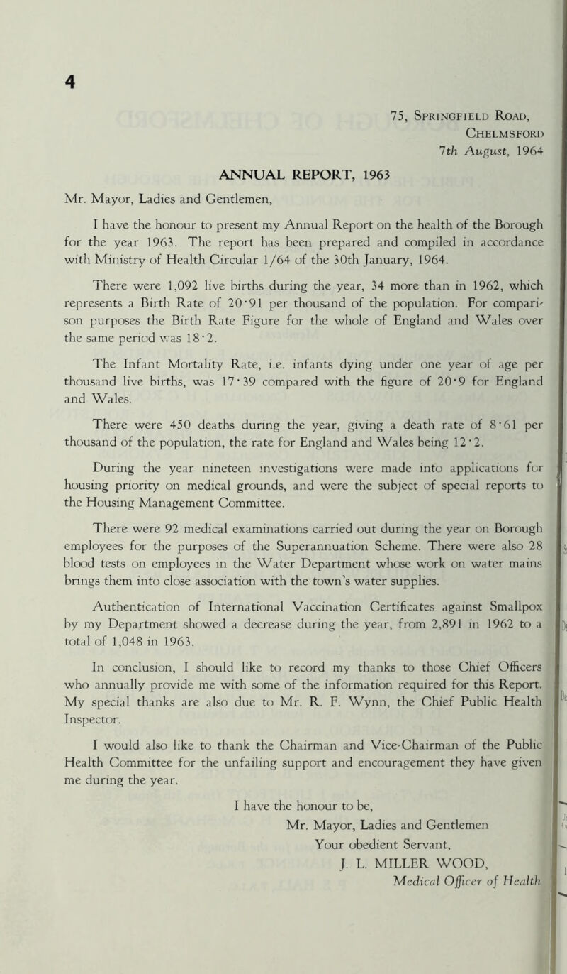 75, Springfield Road, Chelmsford 7 th August, 1964 ANNUAL REPORT, 1963 Mr. Mayor, Ladies and Gentlemen, I have the honour to present my Annual Report on the health of the Borough for the year 1963. The report has been prepared and compiled in accordance with Ministry of Health Circular 1/64 of the 30th January, 1964. There were 1,092 live births during the year, 34 more than in 1962, which represents a Birth Rate of 20'91 per thousand of the population. For compari- son purposes the Birth Rate Figure for the whole of England and Wales over the same period was 18‘2. The Infant Mortality Rate, i.e. infants dying under one year of age per thousand live births, was 17'39 compared with the figure of 20'9 for England and Wales. There were 450 deaths during the year, giving a death rate of 8'61 per thousand of the population, the rate for England and Wales being 12’2. During the year nineteen investigations were made into applications for housing priority on medical grounds, and were the subject of special reports to the Housing Management Committee. There were 92 medical examinations carried out during the year on Borough employees for the purposes of the Superannuation Scheme. There were also 28 blood tests on employees in the Water Department whose work on water mains brings them into close association with the town’s water supplies. Authentication of International Vaccination Certificates against Smallpox t by my Department showed a decrease during the year, from 2,891 in 1962 to a total of 1,048 in 1963. k In conclusion, I should like to record my thanks to those Chief Officers f i who annually provide me with some of the information required for this Report. 1 My special thanks are also due to Mr. R. F. Wynn, the Chief Public Health I Inspector. 1 I would also like to thank the Chairman and Vice-Chairman of the Publicl Health Committee for the unfailing support and encouragement they have givenj me during the year. I I have the honour to be, II Mr. Mayor, Ladies and Gentlemen I .i Your obedient Servant, I v., J. L. MILLER WOOD, I ^ Medical Officer of HealthM