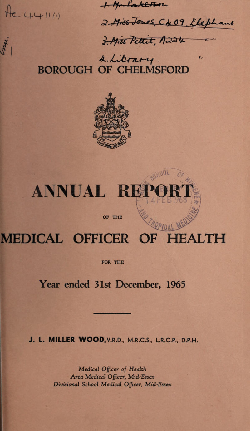 Q-H-11 (') * | k.JLUiriu^ ■ BOROUGH OF CHELMSFORD ANNUAL OF MEDICAL OFFICER OF HEALTH FOR THE Year ended 31st December, 1965 J. L. MILLER WOOD.V.R.D., M.R.C.S., L.R.C.P., D.P.H. Medical Officer of Health Area Medical Officer, Mid-Essex Divisional School Medical Officer, Mid-Essex