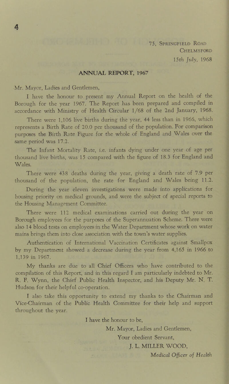 75, Springfield Road Chelmsford 15th July, 1968 ANNUAL REPORT, 1967 Mr. Mayor, Ladies and Gentlemen, I have the honour to present my Annual Report on the health of the Borough for the year 1967. The Report has been prepared and compiled in accordance with Ministry of Health Circular 1/68 of the 2nd January, 1968. There were 1,106 live births during the year, 44 less than in 1966, which represents a Birth Rate of 20.0 per thousand of the population. For comparison purposes the Birth Rate Figure for the whole of England and Wales over the same period was 17.2. The Infant Mortality Rate, i.e. infants dying under one year of age per thousand live births, was 15 compared with the figure of 18.3 for England and Wales. There were 438 deaths during the year, giving a death rate of 7.9 per thousand of the population, the rate for England and Wales being 11.2. During the year eleven investigations were made into applications for housing priority on medical grounds, and were the subject of special reports to the Housing Management Committee. There were 112 medical examinations carried out during the year on Borough employees for the purposes of the Superannuation Scheme. There were also 14 blood tests on employees in the Water Department whose work on water mains brings them into close association with the town’s water supplies. Authentication of International Vaccination Certificates against Smallpox by my Department showed a decrease during the year from 4,165 in 1966 to 1,139 in 1967. My thanks are due to all Chief Officers who have contributed to the compilation of this Report, and in this regard I am particularly indebted to Mr. R. F. Wynn, the Chief Public Health Inspector, and his Deputy Mr. N. T. Hudson for their helpful co-operation. I also take this opportunity to extend my thanks to the Chairman and Vice-Chairman of the Public Health Committee for their help and support throughout the year. I have the honour to be, Mr. Mayor, Ladies and Gentlemen, Your obedient Servant, J. L. MILLER WOOD, Medical Officer of Health