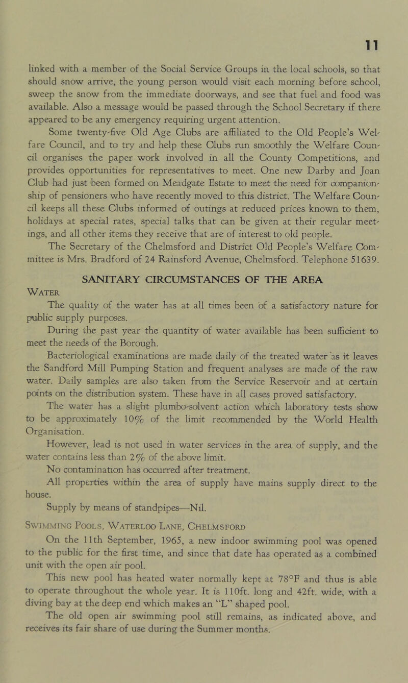 linked with a member of the Social Service Groups in the local schools, so that should snow arrive, the young person would visit each morning before school, sweep the snow from the immediate doorways, and see that fuel and food was available. Also a message would be passed through the School Secretary if there appeared to be any emergency requiring urgent attention. Some twenty'five Old Age Clubs are affiliated to the Old People’s Wel- fare Council, and to try and help these Clubs run smoothly the Welfare Coun- cil organises the paper work involved in all the County Competitions, and provides opportunities for representatives to meet. One new Darby and Joan Club had just been formed on Meadgate Estate to meet the need for companion- ship of pensioners who have recently moved to this district. The Welfare Coun- cil keeps all these Clubs informed of outings at reduced prices known to them, holidays at special rates, special talks that can be given at their regular meet- ings, and all other items they receive that are of interest to old people. The Secretary of the Chelmsford and District Old People’s Welfare Com- mittee is Mrs. Bradford of 24 Rainsford Avenue, Chelmsford. Telephone 51639. SANITARY CIRCUMSTANCES OF THE AREA Water The quality of the water has at all times been of a satisfactory nature for public supply purposes. During the past year the quantity of water available has been sufficient to meet the needs of the Borough. Bacteriological examinations are made daily of the treated water 'as it leaves the Sandford Mill Pumping Station and frequent analyses are made of the raw water. Daily samples are also taken from the Service Reservoir and at certain points on the distribution system. These have in all cases proved satisfactory. The water has a slight plumbo-solvent action which laboratory tests show to be approximately 10% of the limit recommended by the World Health Organisation. However, lead is not used in water services in the area of supply, and the water contains less than 2% of the above limit. No contamination has occurred after treatment. All properties within the area of supply have mains supply direct to the house. Supply by means of standpipes—Nil. Swimming Pools, Waterloo Lane, Chelmsford On the 11th September, 1965, a new indoor swimming pool was opened to the public for the first time, and since that date has operated as a combined unit with the open air pool. This new pool has heated water normally kept at 78°F and thus is able to operate throughout the whole year. It is 110ft. long and 42ft. wide, with a diving bay at the deep end which makes an “L” shaped pool. The old open air swimming pool still remains, as indicated above, and receives its fair share of use during the Summer months.