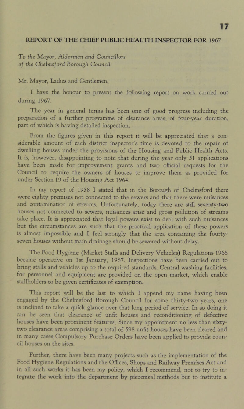 REPORT OF THE CHIEF PUBLIC HEALTH INSPECTOR FOR 1967 To the Mayor, Aldermen and Councillors of the Chelmsford Borough Council Mr. Mayor, Ladies and Gentlemen, I have the honour to present the following report on work carried out during 1967. The year in general terms has been one of good progress including the preparation of a further programme of clearance areas, of four'year duration, part of which is having detailed inspection. From the figures given in this report it will be appreciated that a con- siderable amount of each district inspector’s time is devoted to the repair of dwelling houses under the provisions of the Housing and Public Health Acts. It is, however, disappointing to note that during the year only 51 applications have been made for improvement grants, and two official requests for the Council to require the owners of houses to improve them as provided for under Section 19 of the Housing Act 1964. In my report of 1958 I stated that in the Borough of Chelmsford there were eighty premises not connected to the sewers and that there were nuisances and contamination of streams. Unfortunately, today there are still seventy'two houses not connected to sewers, nuisances arise and gross pollution of streams take place. It is appreciated that legal powers exist to deal with such nuisances but the circumstances are such that the practical application of these powers is almost impossible and I feel strongly that the area containing the fourty- seven houses without main drainage should be sewered without delay. The Food Hygiene (Market Stalls and Delivery Vehicles) Regulations 1966 became operative on 1st January, 1967. Inspections have been carried out to bring stalls and vehicles up to the required standards. Central washing facilities, for personnel and equipment are provided on the open market, which enable stallholders to be given certificates of exemption. This report will be the last to which I append my name having been engaged by the Chelmsford Borough Council for some thirty-two years, one is inclined to take a quick glance over that long period of service. In so doing it can be seen that clearance of unfit houses and reconditioning of defective houses have been prominent features. Since my appointment no less than sixty- two clearance areas comprising a total of 598 unfit houses have been cleared and in many cases Compulsory Purchase Orders have been applied to provide coun- cil houses on the sites. Further, there have been many projects such as the implementation of the Food Hygiene Regulations and the Offices, Shops and Railway Premises Act and in all such works it has been my policy, which I recommend, not to try to in- tegrate the work into the department by piecemeal methods but to institute a