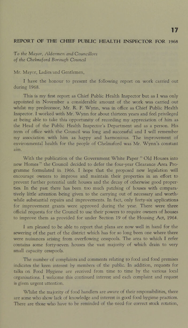 REPORT OF THE CHIEF PUBLIC HEALTH INSPECTOR FOR 1968 To the Mayor, Aldermen and Councillors of the Chelmsford Borough Council Mr. Mayor, Ladies 'and Gentlemen, I have the honour to present the following report on work carried out during 1968. This is my first report as Chief Public Health Inspector but as I was only appointed in November a considerable amount of the work was carried out whilst my predecessor, Mr. R. F. Wynn, was in office as Chief Public Health Inspector. I worked with Mr. Wynn for about thirteen years and feel privileged at being able to take this opportunity of recording my appreciation of him as the Head of the Public Health Inspector’s Department and as a person. His term of office with the Council was long and successful and I will remember my association with him as happy and harmonious. The improvement of environmental health for the people of Chelmsford was Mr. Wynn’s constant aim. With the publication of the Government White Paper “ Old Houses into new Homes ” the Council decided to defer the founyear Clearance Area Pro' gramme formulated in 1966. I hope that the proposed new legislation will encourage owners to improve and maintain their properties in an effort to prevent further potential unfit houses and the decay of otherwise good proper- ties. In the past there has been too much patohing of houses with compara- tively little attention being given to the carrying out of necessary and worth- while substantial repairs and improvements. In fact, only forty-six applications for improvement grants were approved during the year. There were three official requests for the Council to use their powers to require owners of houses to improve them as provided for under Section 19 of the Housing Act, 1964. I am pleased to be able to report that plans are now well in hand for the sewering of the part of the district which has for so long been one where there were nuisances arising from overflowing cesspools. The area to which I refer contains some forty-seven houses the vast majority of which drain to very small capacity cesspools. The number of complaints and comments relating to food and food premises indicates the keen interest by members of 'the public. In addition, requests for talks on Food Hygiene are received from time to time by the various local organisations. I welcome this continued interest and each complaint and request is g'iven urgent attention. Whilst the majority of food handlers are aware of their responsibilities, there are some who shc>w lack of knowledge and interest in gcKxl food hygiene practices. There are those wlio have to be reminded of the need for correct stock rotation.