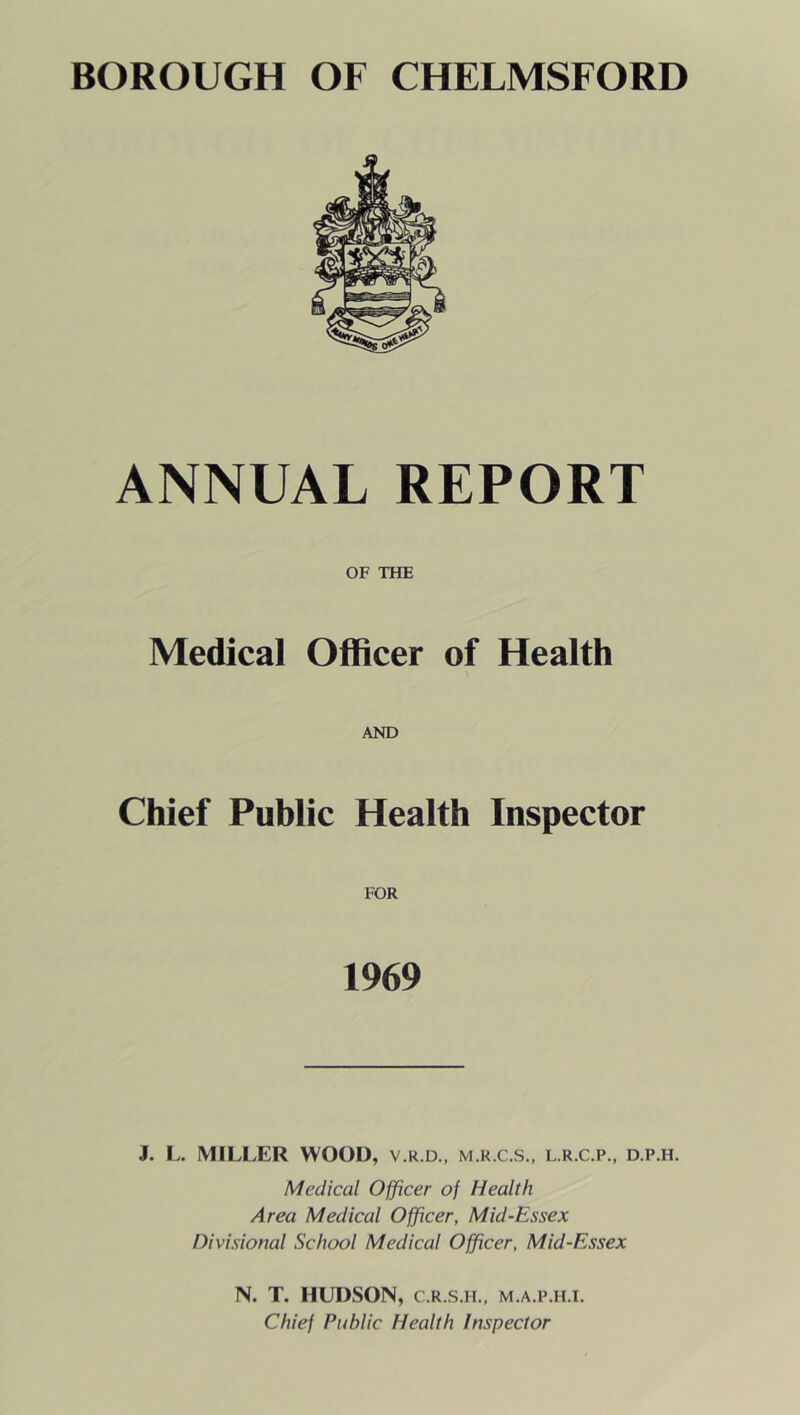 ANNUAL REPORT OF THE Medical Officer of Health AND Chief Public Health Inspector FOR 1969 J. L. MILLER WOOD, v.r.d., m.r.c.s., l.r.c.p., d.p.h. Medical Officer of Health Area Medical Officer, Mid-Essex Divisional School Medical Officer, Mid-Essex N. T. HUDSON, C.R.S.H., m.a.p.h.i. Chief Public Health Inspector