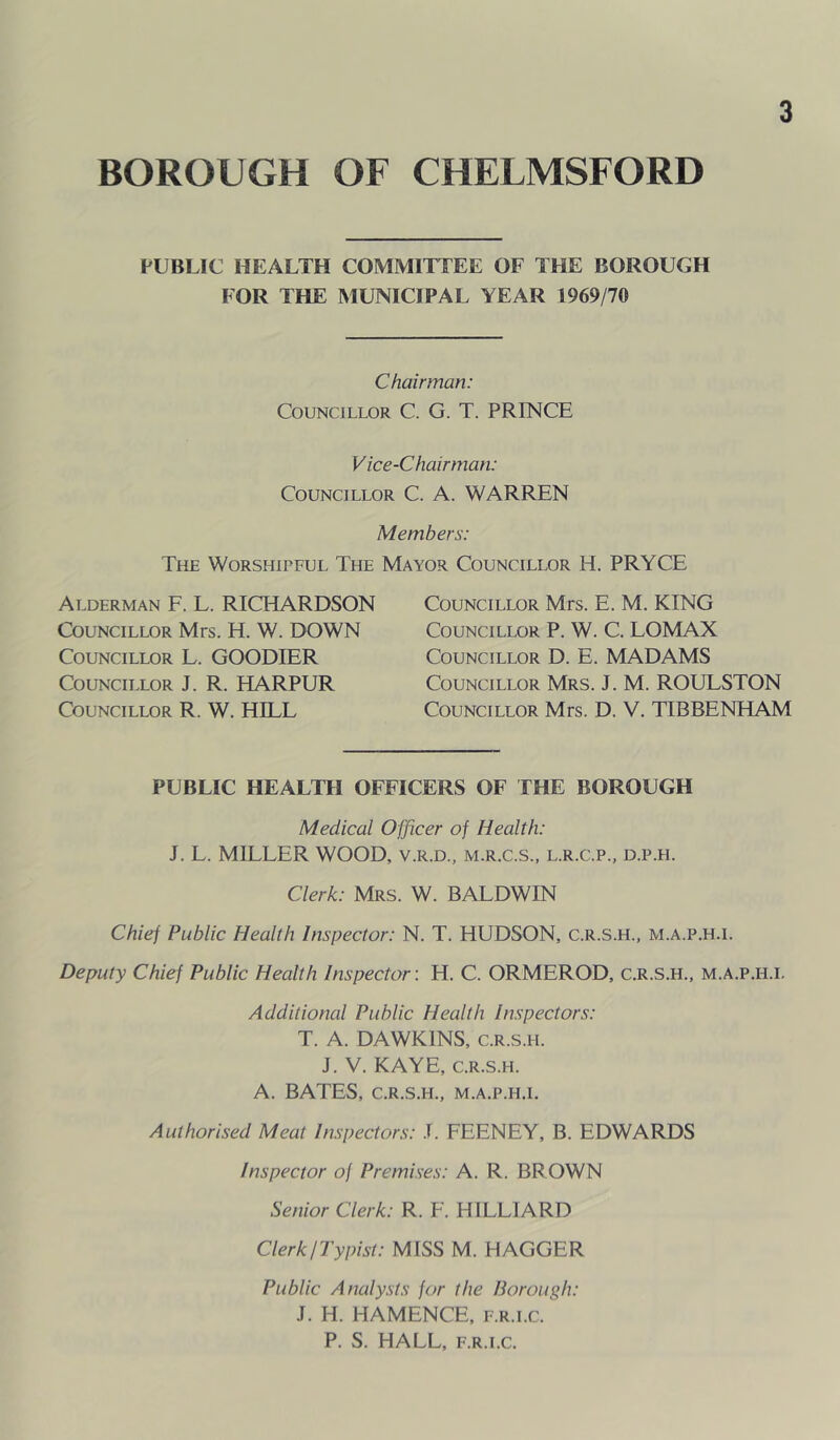 BOROUGH OF CHELMSFORD PUBLIC HEALTH COMMITLEE OF THE BOROUGH FOR THE MUNICIPAL YEAR 1969/70 Chairman: Councillor C. G. T. PRINCE Vice-Chairman: Councillor C. A. WARREN Members: The Worshipful The Mayor Councillor H. PRYCE Alderman F. L. RICHARDSON Councillor Mrs. H. W. DOWN Councillor L. GOODIER Councillor J. R. HARPUR Councillor R. W. HILL Councillor Mrs. E. M. KING Councillor P. W. C. LOMAX Councillor D. E. MADAMS Councillor Mrs. J. M. ROULSTON Councillor Mrs. D. V. TIBBENHAM PUBLIC HEALTH OFFICERS OF THE BOROUGH Medical Officer of Health: J. L. MILLER WOOD, v.r.d., m.r.c.s., l.r.c.p., d.p.h. Clerk: Mrs. W. BALDWIN Chief Public Health Inspector: N. T. HUDSON, c.r.s.h., m.a.p.h.i. Deputy Chief Public Health Inspector: H. C. ORMEROD, c.r.s.h., m.a.p.h.i. Additional Public Health Inspectors: T. A. DAWKINS, c.r.s.h. J. V. KAYE, C.R.S.H. A. BATES, C.R.S.H., M.A.P.H.I. Authorised Meat Inspectors: .1. FEENEY, B. EDWARDS Inspector of Premises: A. R. BROWN Senior Clerk: R. F. HILLIARD ClerkjTypist: MISS M. HAGGER Public Analysts for the Borough: J. H. HAMENCE, f.r.i.c. P. S. HALL, F.R.I.C.