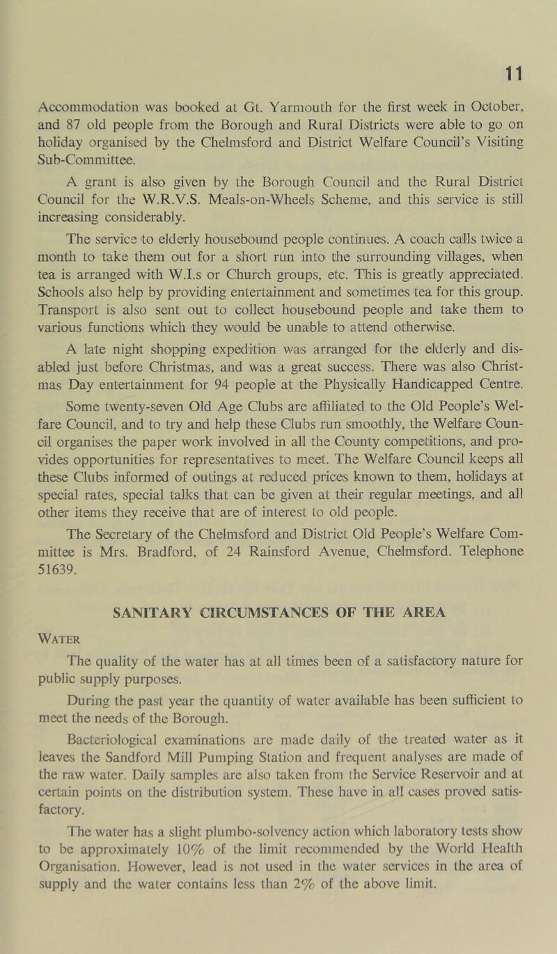 Accommodation was booked at Gt. Yarmouth for the first week in October, and 87 old people from the Borough and Rural Districts were able to go on holiday organised by the Chelmsford and District Welfare Council’s Visiting Sub-Committee. A grant is also given by the Borough Council and the Rural District Council for the W.R.V.S. Meals-on-Wheels Scheme, and this service is still increasing considerably. The service to elderly housebound people continues. A coach calls twice a month to take them out for a short run into the surrounding villages, when tea is arranged with W.I.s or Church groups, etc. This is greatly appreciated. Schools also help by providing entertainment and sometimes tea for this group. Transport is also sent out to collect housebound people and take them to various functions which they would be unable to attend otherwise. A late night shopping expedition was arranged for the elderly and dis- abled just before Christmas, and was a great success. There was also Christ- mas Day entertainment for 94 people at the Physically Handicapped Centre. Some twenty-seven Old Age Clubs are affiliated to the Old People’s Wel- fare Council, and to try and help these Clubs run smoothly, the Welfare Coun- cil organises the paper work involved in all the County competitions, and pro- vides opportunities for representatives to meet. The Welfare Council keeps all these Clubs informed of outings at reduced prices known to them, holidays at special rates, special talks that can be given at their regular meetings, and all other items they receive that are of interest to old people. The Secretary of the Chelmsford and District Old People’s Welfare Com- mittee is Mrs. Bradford, of 24 Rainsford Avenue, Chelmsford. Telephone 51639. SANITARY CIRCUMSTANCES OF THE AREA Water The quality of the water has at all times been of a satisfactory nature for public supply purposes. During the past year the quantity of water available has been sufficient to meet the needs of the Borough. Bacteriological examinations are made daily of the treated water as it leaves the Sandford Mill Pumping Station and frequent analyses are made of the raw water. Daily samples are also taken from the Service Reservoir and at certain points on the distribution system. These have in all cases proved satis- factory. The water has a slight plumbo-solvcncy action which laboratory tests show to be approximately 10% of the limit recommended by the World Health Organisation. However, lead is not used in the water services in the area of supply and the water contains less than 2% of the above limit.