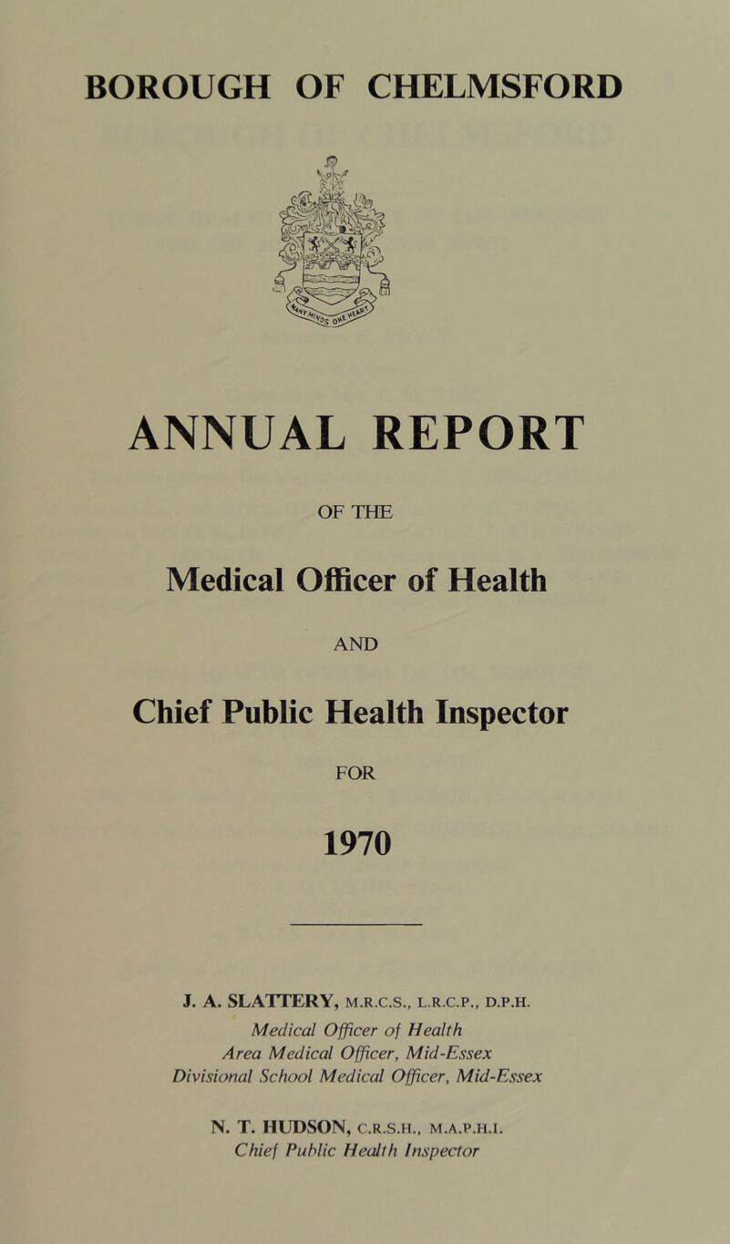 ANNUAL REPORT OF T?IE Medical Officer of Health AND Chief Public Health Inspector FOR 1970 J. A. SLATTERY, m.r.c.s., l.r.c.p,, d.p.h. Medical Officer of Health Area Medical Officer, Mid-Essex Divisional School Medical Officer, Mid-Essex N. T. HUDSON, C.R.S.H., m.a.p.h.i. Chief Public Health Inspector