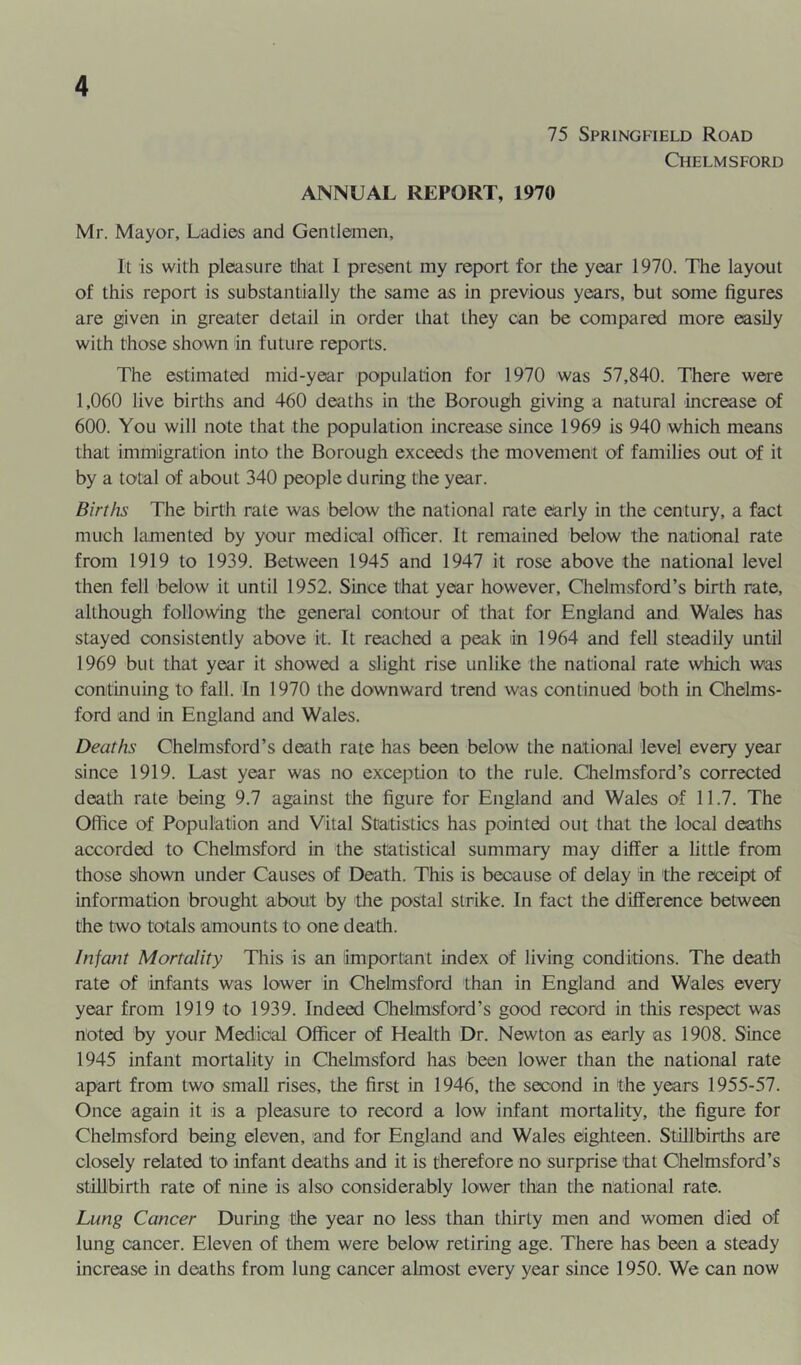 75 Springfield Road Chelmsford ANNUAL REPORT, 1970 Mr. Mayor, Ladies and Gentlemen, It is with pleasure that I present my report for the year 1970. The layout of this report is substantially the same as in previous years, but some figures are given in greater detail in order that they can be compared more easily with those shown in future reports. The estimated mid-year population for 1970 was 57,840. There were 1,060 live births and 460 deaths in the Borough giving a natural increase of 600. You will note that the population increase since 1969 is 940 which means that immigration into the Borough exceeds the movement of families out of it by a total of about 340 people during the year. Births The birth rate was below the national rate early in the century, a fact much hmiented by your medical officer. It remained below the national rate from 1919 to 1939. Between 1945 and 1947 it rose above the national level then fell below it until 1952. Since that year however, Chelmsford’s birth rate, although follow'ing the general contour of that for England and Wales has stayed consistently above it. It reached a peak in 1964 and fell steadily until 1969 but that year it showed a slight rise unlike the national rate which was continuing to fall. 'In 1970 the downward trend was continued both in Chelms- ford and in England and Wales. Deaths Chelmsford’s death rate has been below the national level every year since 1919. Last year was no exception to the rule. Chelmsford’s corrected death rate being 9.7 against the figure for England and Wales of 11.7. The Office of Population and Vital Statistics has pointed out that the local deaths accorded to Chelmsford in the statistical summary may differ a little from those shown under Causes of Death. This is because of delay in the receipt of information brought about by the postal strike. In fact the difference between the two totals amounts to one death. Infant Mortality This is an important index of living conditions. The death rate of infants was lower in Chelmsford than in England and Wales every year from 1919 to 1939. Indeed Chelmsford’s good record in this respect was noted by your Medical Officer of Health Dr. Newton as early as 1908. Since 1945 infant mortality in Chelmsford has been lower than the national rate apart from two small rises, the first in 1946, the second in the years 1955-57. Once again it is a pleasure to record a low infant mortality, the figure for Chelmsford being eleven, and for England and Wales eighteen. Stillbirths are closely related to infant deaths and it is therefore no surprise 'that Chelmsford’s stillbirth rate of nine is also considerably lower than the national rate. Lung Cancer During the year no less than thirty men and women died of lung cancer. Eleven of them were below retiring age. There has been a steady increase in deaths from lung cancer almost every year since 1950. We can now