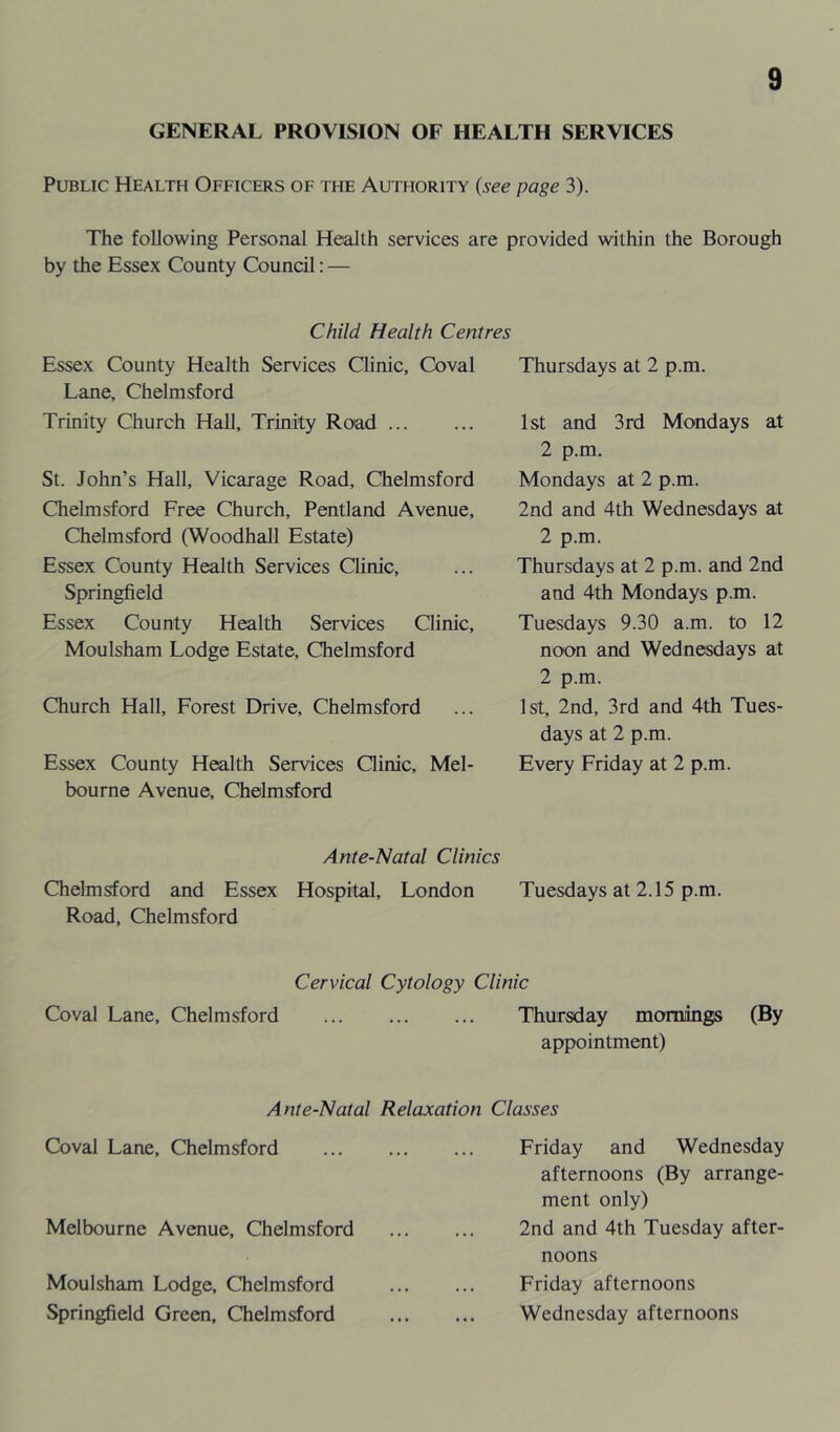 GENERAL PROVISION OF HEALTH SERVICES Public Health Officers of the Authority (see page 3). The following Personal Health services are provided within the Borough by the Essex County Council: — Child Health Centres Essex County Health Services Clinic, Coval Lane, Chelmsford Trinity Church Hall, Trinity Road St. John’s Hall, Vicarage Road, Chelmsford Chelmsford Free Church, Pentland Avenue, Chelmsford (Woodhall Estate) Essex County Health Services Clinic, Springfield Essex County Health Services Clinic, Moulsham Lodge Estate, Chelmsford Church Hall, Forest Drive, Chelmsford Essex County Health Services Qinic, Mel- bourne Avenue, Chelmsford Thursdays at 2 p.m. 1st and 3rd Mondays at 2 p.m. Mondays at 2 p.m. 2nd and 4th Wednesdays at 2 p.m. Thursdays at 2 p.m. and 2nd and 4th Mondays p.m. Tuesdays 9.30 a.m. to 12 noon and Wednesdays at 2 p.m. 1st, 2nd, 3rd and 4th Tues- days at 2 p.m. Every Friday at 2 p.m. Ante-Natal Clinics Chelmsford and Essex Hospital, London Tuesdays at 2.15 p.m. Road, Chelmsford Cervical Cytology Clinic Coval Lane, Chelmsford ... Thursday mornings (By appointment) Ante-Natal Relaxation Classes Coval Lane, Chelmsford Melbourne Avenue, Chelmsford Moulsham Lodge, Chelmsford Springfield Green, Chelmsford Friday and Wednesday afternoons (By arrange- ment only) 2nd and 4th Tuesday after- noons Friday afternoons Wednesday afternoons