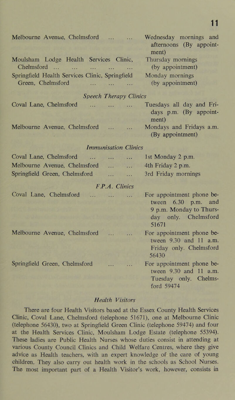 Melbourne Avenue, Chelmsford Moulsham Lodge Health Services Clinic, Chelmsford Springfield Health Services Clinic, Springfield Green, Chelmsford Wednesday mornings and afternoons (By appoint- ment) Thursday mornings (by appointment) Monday mornings (by appointment) Speech Therapy Clinics Coval Lane, Chelmsford Tuesdays all day and Fri- days p.m. (By appoint- ment) Melbourne Avenue, Chelmsford Mondays and Fridays a.m. (By appointment) Immunisation Clinics Coval Lane, Chelmsford Melbourne Avenue, Chelmsford Springfield Green, Chelmsford 1st Monday 2 p.m. 4th Friday 2 p.m. 3rd Friday mornings F.P.A. Clinics Coval Lane, Chelmsford Melbourne Avenue, Chelmsford Springfield Green, Chelmsford For appointment phone be- tween 6.30 p.m. and 9 p.m. Monday to Thurs- day only. Chelmsford 51671 For appointment phone be- tween 9.30 and 11 a.m. Friday only. Chelmsford 56430 For appointment phone be- tween 9.30 and 11 a.m. Tuesday only. Chelms- ford 59474 Health Visitors There are four Health Visitors based at the Essex County Health Services Clinic, Coval Lane, Chelmsford (telephone 51671), one at Melbourne Clinic (telephone 56430), two at Springfield Green Clinic (telephone 59474) and four at the Health Services Clinic, Moulsham Lodge Estate (telephone 55394). These ladies are Public Health Nurses whose duties consist in attending at various County Council Clinics and Child Welfare Centres, where they give advice as Health teachers, with an expert knowledge of the care of young children. They also carry out health work in the schools as School Nurses. The most important part of a Health Visitor’s work, however, consists in