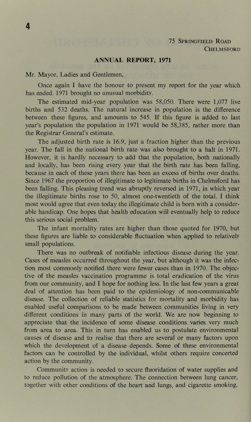 75 Springfield Road Chelmsford ANNUAL REPORT, 1971 Mr. Mayor, Ladies and Gentlemen, Once again I have the honour to present my report for the year which has ended. 1971 brought no unusual morbidity. The estimated mid-year population was 58,050. There were 1,077 live births and 532 deaths. The natural increase in population is the difference between these figures, and amounts to 545. If this figure is added to last year’s population the population in 1971 would be 58,385, rather more than the Registrar General’s estimate. The adjusted birth rate is 16.9, just a fraction higher than the previous year. The fall in the national 'birth rate was also brought to a halt in 1971. However, it is hardly necessary to add that the population, both nationally and locally, has been rising every year that the birth rate has been falling, because in each of these years there has been an excess of births over deaths. Since 1967 the proportion of illegitimate to legitimate 'births in Chelmsford has been falling. This pleasing trend was abruptly reversed in 1971, in which year the illegitimate births rose to 50, almost one-twentieth of the total. I think most would agree that even today the illegitimate child is born with a consider- able handicap. One hopes thalt health education will eventually help to reduce this serious social problem. The infant mortality rates are higher than those quoted for 1970, but these figures are liable to consideralble fluctuation when applied to relatively small populations. There was no outbreak of notifiable infectious disease during the year. Cases of measles occurred throughout the year, 'but although it was the infec- tion most commonly notified there were fewer oases than in 1970. The objec- tive of the measles vaccination programme is total eradication of the virus from our community, arid I hope for nothing less. In the last few years a great deal of attention has been paid to the epidemiology of non-communicable disease. The collection of reliable statistics for mortality and morbidity has enabled useful comparisons to be made between communities living in very different conditions in many parts of the world. We are now beginning to appreciate that the incidence of some disease conditions varies very much from area to area. This in turn has enabled us to postulate environmental causes of disease and to realise that there are several or many fectors upon which the development of a disease depends. Some of these environmental factors can be controlled by the individual, whilst Others require concerted action by the community. Community action is needed to secure fluoridation of water supplies and to reduce pollution of the atmosphere. The connection between lung cancer, together with other conditions of the heart and lungs, and cigarette smoking.