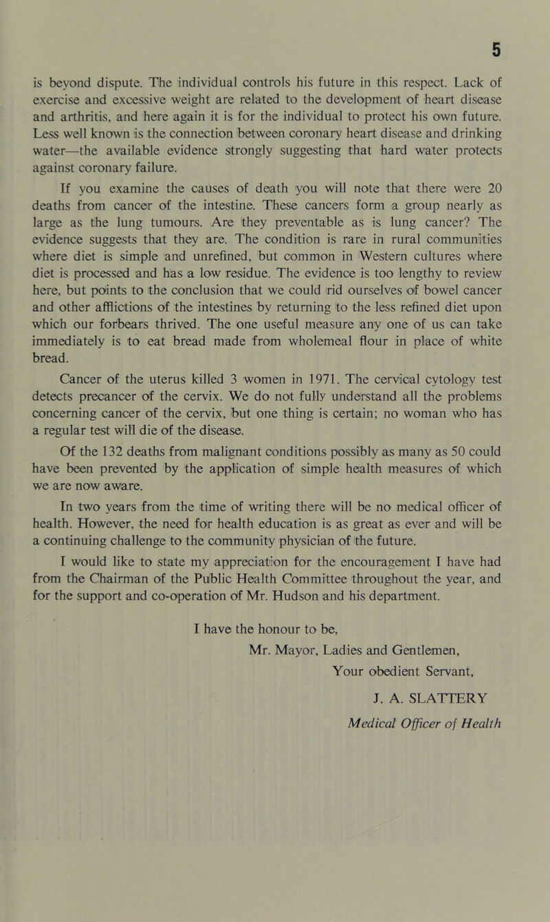 is beyond dispute. The individual controls his future in this respect. Lack of exercise and excessive weight are related to the development of heart disease and arthritis, and here again it is for the individual to protect his own future. Less well known is the connection between coronary heart disease and drinking water—the available evidence strongly suggesting that hard water protects against coronary failure. If you examine the causes of death you will note that there were 20 deaths from cancer of the intestine. These cancers form a group nearly as large as the lung tumours. Are they preventable as is lung cancer? The evidence suggests that they are. The condition is rare in rural communities where diet is simple and unrefined, but common in Western cultures where diet is processed and has a low residue. The evidence is too lengthy to review here, but points to the conclusion that we could rid ourselves of bowel cancer and other afflictions of the intestines by returning to the less refined diet upon which our forbears thrived. The one useful measure any one of us can take immediately is to eat bread made from wholemeal flour in place of white bread. Cancer of the uterus killed 3 women in 1971. The cervical cytology test detects precancer of the cervix. We do not fully understand all the problems concerning cancer of the cervix, but one thing is certain; no woman who has a regular test will die of the disease. Of the 132 deaths from malignant conditions possibly as many as 50 could have been prevented by the application of simple health measures of which we are now aware. In two years from the time of writing there will be no medical officer of health. However, the need for health education is as great as ever and will be a continuing challenge to the community physician of the future. I would like to state my appreciation for the encouragement I have had from the Chairman of the Pulblic Health Committee throughout the year, and for the support and co-operation of Mr. Hudson and his department. I have the honour to be, Mr. Mayor, Ladies and Gentlemen, Your obedient Servant, J. A. SLATTERY Medical Officer of Health