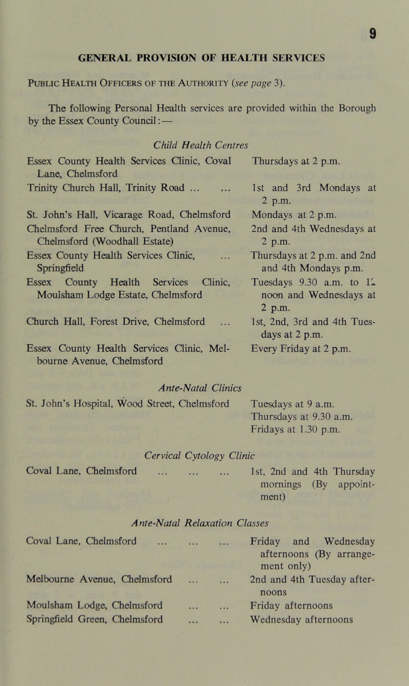 GENERAL PROVISION OF HEALTH SERVICES Public Health Officers of the Authority {see page 3). The following Personal Health services are provided within the Borough by the Essex County Council: — Child Health Centres Essex County Health Services Clinic, Coval Lane, Chelmsford Trinity Church Hall, Trinity Road St. John’s Hall, Vicarage Road, Chelmsford Chelmsford Free Church, Pentland Avenue, Chelmsford (Woodhall Estate) Essex County Health Services Clinic, Springfield Essex County Health Services Qinic, Moulsham Lodge Estate, Chelmsford Church Hall, Forest Drive, Chelmsford Essex County Health Services Qinic, Mel- bourne Avenue, Chelmsford Thursdays at 2 p.m. 1 St and 3rd Mondays at 2 p.m. Mondays at 2 p.m. 2nd and 4th Wednesdays at 2 p.m. Thursdays at 2 p.m. and 2nd and 4th Mondays p.m. Tuesdays 9.30 a.m. to 11 noon and Wednesdays at 2 p.m. 1st, 2nd, 3rd and 4th Tues- days at 2 p.m. Every Friday at 2 p.m. Ante-Natal Clinics St. John’s Hospital, Wood Street, Chelmsford Tuesdays at 9 a.m. Thursdays at 9.30 a.m. Fridays at 1.30 p.m. Cervical Cytology Clinic Coval Lane, Chelmsford 1st, 2nd and 4th Thursday mornings (By appoint- ment) Ante-Natal Relaxation Classes Coval Lane, Chelmsford Melbourne Avenue, Chelmsford Moulsham Lodge, Chelmsford Springfield Green, Chelmsford Friday and Wednesday afternoons (By arrange- ment only) 2nd and 4th Tuesday after- noons Friday afternoons Wednesday afternoons