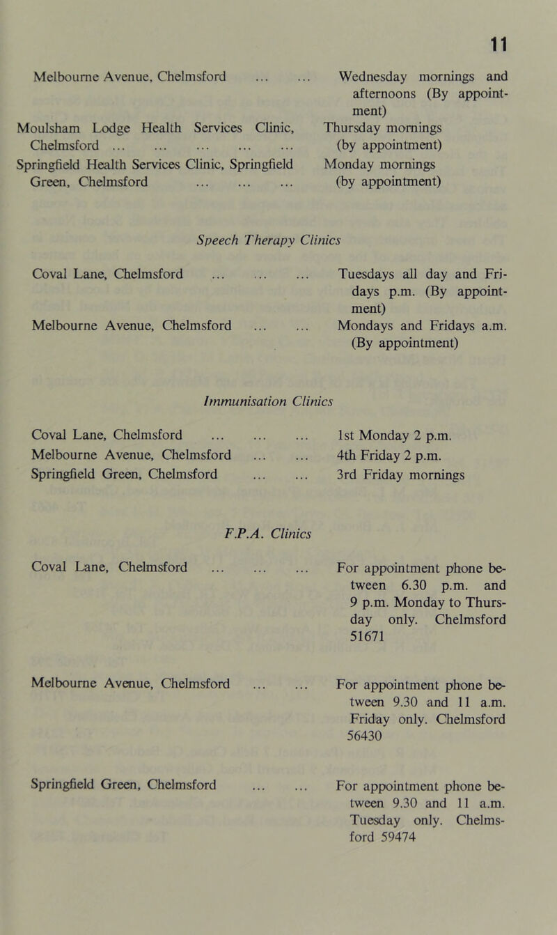 Melbourne Avenue, Chelmsford Moulsham Lodge Health Services Clinic, Chelmsford Springfield Health Services Clinic, Springfield Green, Chelmsford Wednesday mornings and afternoons (By appoint- ment) Thursday mornings (by appointment) Monday mornings (by appointment) Speech Therapy Clinics Coval Lane, Chelmsford Tuesdays all day and Fri- days p.m. (By appoint- ment) Melbourne Avenue, Chelmsford ... ... Mondays and Fridays a.m. (By appointment) Immunisation Clinics Coval Lane, Chelmsford Melbourne Avenue, Chelmsford Springfield Green, Chelmsford F.P.A. Coval Lane, Chelmsford Melbourne Avenue, Chelmsford Springfield Green, Chelmsford 1st Monday 2 p.m. 4th Friday 2 p.m. 3rd Friday mornings Clinics For appointment phone be- tween 6.30 p.m. and 9 p.m. Monday to Thurs- day only. Chelmsford 51671 For appointment phone be- tween 9.30 and 11 a.m. Friday only. Chelmsford 56430 For appointment phone be- tween 9.30 and 11 a.m. Tuesday only. Chelms- ford 59474