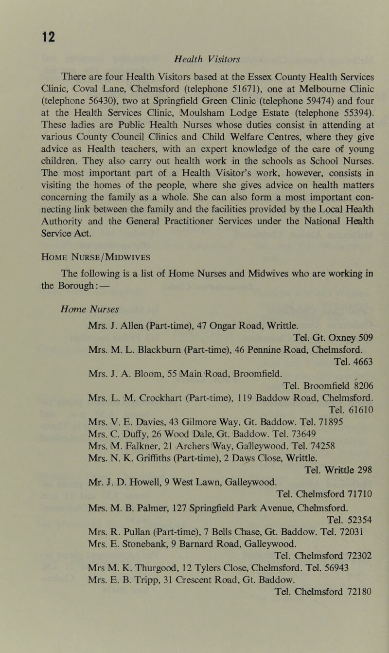 Health Visitors There are four Health Visitors based at the Essex County Health Services Clinic, Coval Lane, Chelmsford (telephone 51671), one at Melbourne Clinic (telephone 56430), two at Springfield Green Clinic (telephone 59474) and four at the Health Services Clinic, Moulsham Lodge Estate (telephone 55394). These ladies are Public Health Nurses whose duties consist in attending at various County Council Clinics and Child Welfare Centres, where they give advice as Health teachers, with an expert knowledge of the care of young children. They also carry out health work in the schools as School Nurses. The most important part of a Health Visitor’s work, however, consists in visiting the homes of the people, where she gives advice on health matters concerning the family as a whole. She can also form a most important con- necting link between the family and the facilities provided by the Local Health Authority and the General Practitioner Services under the National Health Service Act. Home Nurse/Midwives The following is a list of Home Nurses and Midwives who are working in the Borough: — Home Nurses Mrs. J. Allen (Part-time), 47 Ongar Road, Writtle. Tel. Gt. Oxney 509 Mrs. M. L. Blackburn (Part-time), 46 Pennine Road, Chelmsford. Tel. 4663 Mrs. J. A. Bloom, 55 Main Road, Broomfield. Tel. Broomfield 8206 Mrs. L. M. Crockhart (Part-time), 119 Baddow Road, Chelmsford. Tel. 61610 Mrs. V. E. Davies, 43 Gilmore Way, Gt. Baddow. Tel. 71895 Mrs. C. Duffy, 26 Wood Dale, Gt. Baddow. Tel. 73649 Mrs. M. Falkner, 21 Archers Way, Galleywood. Tel. 74258 Mrs. N. K. Griffiths (Part-time), 2 Daws Close, Writtle. Tel. Writtle 298 Mr. J. D. Howell, 9 West Lawn, Galleywood. Tel. Chelmsford 71710 Mrs. M. B. Palmer, 127 Springfield Park Avenue, Chelmsford. Tel. 52354 Mrs. R. PuHan (Part-time), 7 Bells Chase, Gt. Baddow. Tel. 72031 Mrs. E. Stonebank, 9 Barnard Road, Galleywood. Tel. Chelmsford 72302 Mrs M. K. Thurgood, 12 Tylers Close, Chelmsford. Tel. 56943 Mrs. E. B. Tripp, 31 Crescent Road, Gt. Baddow. Tel. Chelmsford 72180