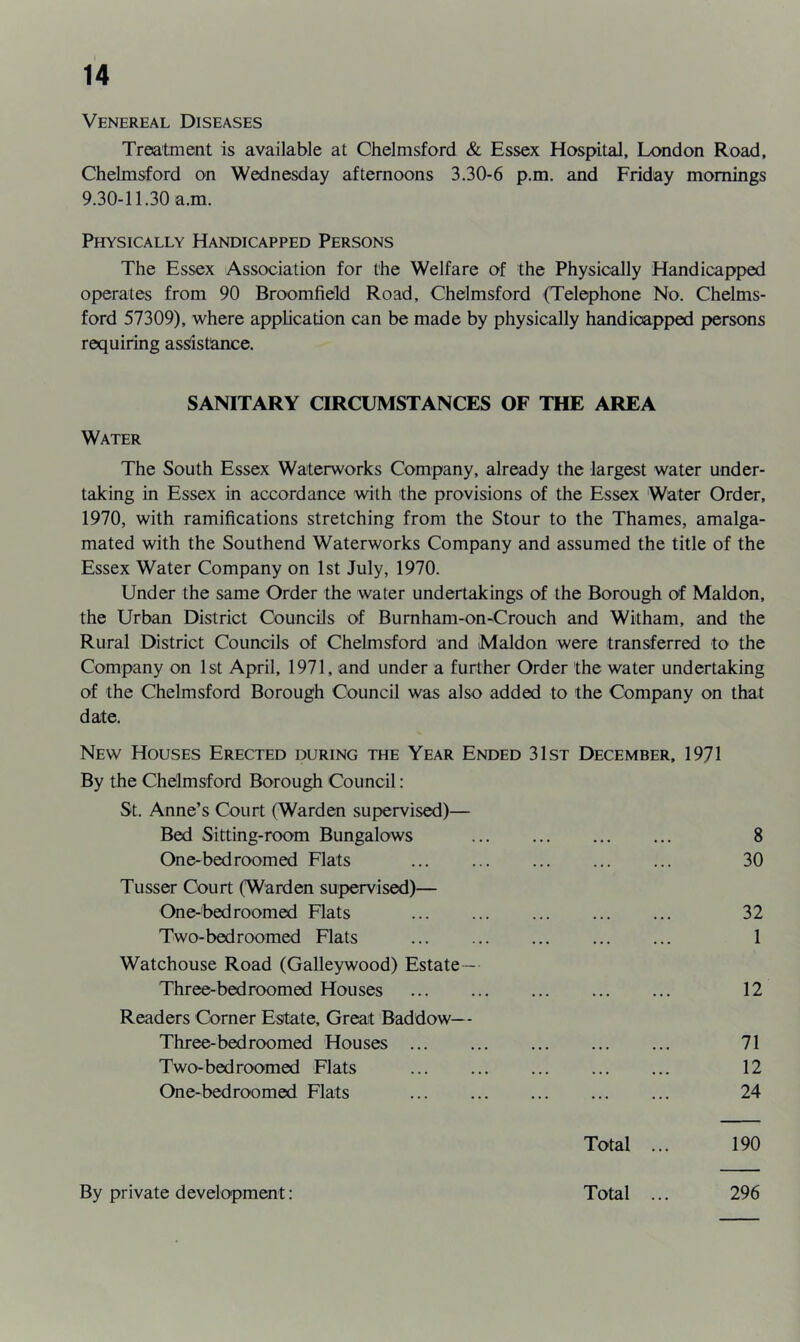 Venereal Diseases Treatment is available at Chelmsford & Essex Hospital, Lx)ndon Road, Chelmsford on Wednesday afternoons 3.30-6 p.m. and Friday mornings 9.30-11.30 a.m. Physically Handicapped Persons The Essex Association for the Welfare of the Physically Handicapped operates from 90 Broomfield Road, Chelmsford (Telephone No. Chelms- ford 57309), where application can be made by physically handicapped persons requiring assistance. SANITARY CIRCUMSTANCES OF THE AREA Water The South Essex Waterworks Company, already the largest water under- taking in Essex in accordance with the provisions of the Essex Water Order, 1970, with ramifications stretching from the Stour to the Thames, amalga- mated with the Southend Waterworks Company and assumed the title of the Essex Water Company on 1st July, 1970. Under the same Order the water undertakings of the Borough of Maldon, the Urban District Councils of Bumham-on-Crouch and Witham, and the Rural District Councils of Chelmsford and Maldon were transferred to the Company on 1st April, 1971, and under a further Order the water undertaking of the Chelmsford Borough Council was also added to the Company on that date. New Houses Erected during the Year Ended 31st December, 1971 By the Chelmsford Borough Council: St. Anne’s Court (Warden supervised)— Bed Sitting-room Bungalows ... ... ... ... 8 One-bed roomed Flats 30 Tusser Court (Warden supervised)— One-bedroomed Flats 32 Two-bedroomed Flats ... ... ... 1 Watchouse Road (Galleywood) Estate— Three-bedroomed Houses 12 Readers Comer Estate, Great Baddow— Three-bedroomed Houses ... ... ... 71 Two-bedroomed Flats 12 One-bedroomed Flats 24 Total ... 190 By private development: Total ... 296