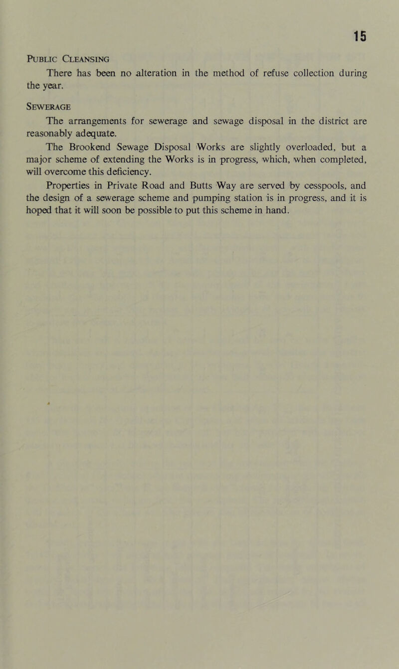 Public Cleansing There has been no alteration in the method of refuse collection during the year. Sewerage The arrangements for sewerage and sewage disposal in the district are reasonably adequate. The Brookend Sewage Disposal Works are slightly overloaded, but a major scheme of extending the Works is in progress, which, when completed, will overcome this deficiency. Properties in Private Road and Butts Way are served by cesspools, and the design of a sewerage scheme and pumping station is in progress, and it is hoped that it will soon be possible to put this scheme in hand.