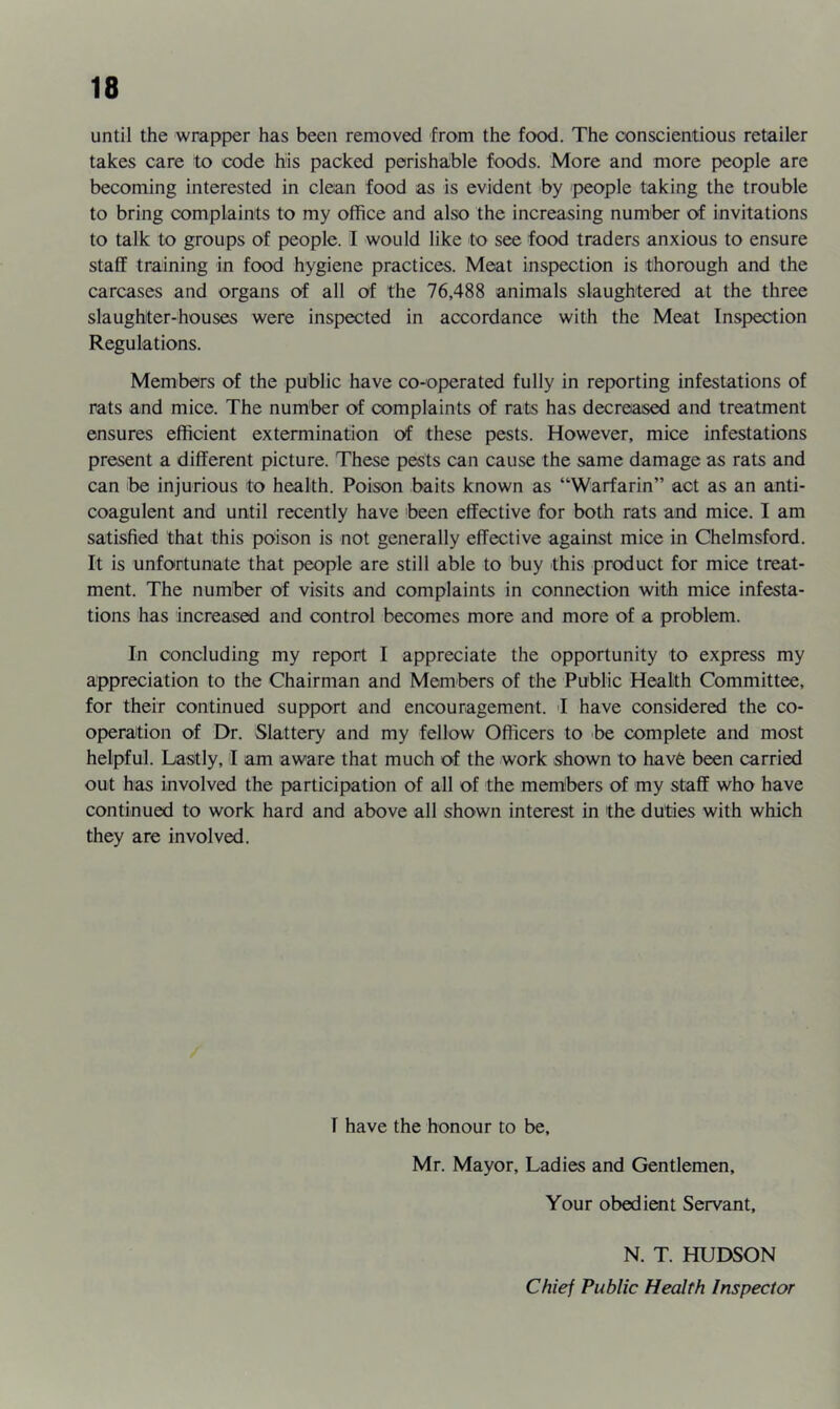 until the wrapper has been removed from the food. The conscientious retailer takes care to code his packed perishable foods. More and more people are becoming interested in clean food as is evident by people taking the trouble to bring complaints to my office and also the increasing number of invitations to talk to groups of people. I would like to see food traders anxious to ensure staff training in food hygiene practices. Meat inspection is thorough and the carcases and organs of all of the 76,488 animals slaughtered at the three slaughter-houses were inspected in accordance with the Meat Inspection Regulations. Members of the public have co-operated fully in reporting infestations of rats and mice. The number of complaints of rats has decreased and treatment ensures efficient extermination of these pests. However, mice infestations present a different picture. These pests can cause the same damage as rats and can be injurious to health. Poison baits known as “Warfarin” act as an anti- coagulent and until recently have been effective for both rats and mice. I am satisfied that this poison is not generally effective against mice in Chelmsford. It is unfortunate that people are still able to buy this product for mice treat- ment. The number of visits and complaints in connection with mice infesta- tions has increased and control becomes more and more of a problem. In concluding my report I appreciate the opportunity to express my appreciation to the Chairman and Members of the Public Health Committee, for their continued support and encouragement. I have considered the co- operaition of Dr. Slattery and my fellow Officers to be complete and most helpful. Lastly, 1 am aware that much of the work shown to havfe been carried out has involved the participation of all of the members of my staff who have continued to work hard and above all shown interest in the duties with which they are involved. I have the honour to be, Mr. Mayor, Ladies and Gentlemen, Your obedient Servant, N. T. HUDSON Chiej Public Health Inspector