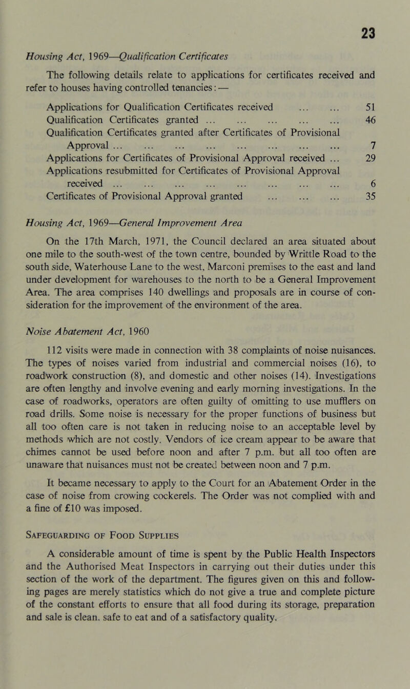 Housing Act, 1969—Qualification Certificates The following details relate to applications for certificates received and refer to houses having controlled tenancies: — Applications for Qualification Certificates received 51 Qualification Certificates granted 46 Qualification Certificates granted after Certificates of Provisional Approval 7 Applications for Certificates of Provisional Approval received ... 29 Applications resubmitted for Certificates of Provisional Approval received ... ... ... ... 6 Certificates of Provisional Approval granted 35 Housing Act, 1969—General Improvement Area On the 17th March, 1971, the Council declared an area situated about one mile to the south-west of the town centre, bounded by Writtle Road to the south side, Waterhouse Lane to the west, Marconi premises to the east and land under development for warehouses to the north to .be a General Improvement Area. The area comprises 140 dwellings and proposals are in course of con- sideration for the improvement of the environment of the area. Noise Abatement Act, 1960 112 visits were made in connection with 38 complaints of noise nuisances. The types of noises varied from industrial and commercial noises (16), to roadwork construction (8), and domestic and other noises (14). Investigations are often lengthy and involve evening and eariy morning investigations. In the case of roadworks, operators are often guilty of omitting to use mufflers on road drills. Some noise is necessary for the proper functions of business but all too often care is not taken in reducing noise to an acceptable level by methods which are not costly. Vendors of ice cream appear to be aware that chimes cannot be used before noon and after 7 p.m. but all too often are unaware that nuisances must not be created between noon and 7 p.m. It became necessary to apply to the Court for an Abatement Order in the case of noise from crowing cockerels. The Order was not complied with and a fine of £10 was imposed. Safeguarding of Food Supplies A considerable amount of time is spent by the Public Health Inspectors and the Authorised Meat Inspectors in carrying out their duties under this section of the work of the department. The figures given on this and follow- ing pages are merely statistics which do not give a true and complete picture of the constant efforts to ensure that all food during its storage, preparation and sale is clean, safe to eat and of a satisfactory quality.