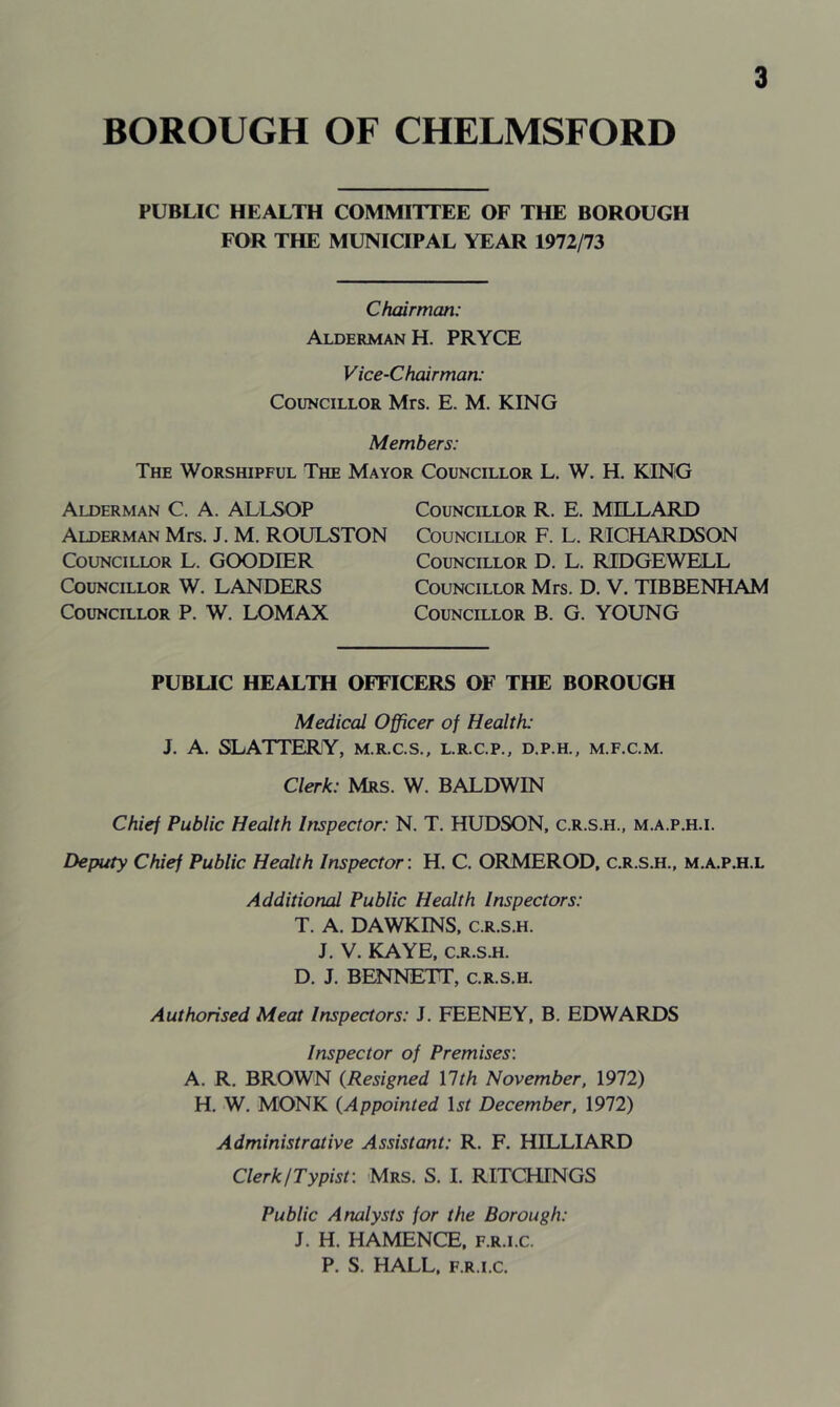 PUBLIC HEALTH COMMITTEE OF THE BOROUGH FOR THE MUNICIPAL YEAR 1972/73 Chairman: Alderman H. PRYCE Vice-Chairman: Councillor Mrs. E. M. KING Members: The Worshipful The Mayor Councillor L. W. H. KING Alderman C. A. ALLSOP Alderman Mrs. J. M. ROULSTON Councillor L. GOODIER Councillor W. LANDERS Councillor P. W. LOMAX Councillor R. E. MILLARD Councillor F. L. RICHARDSON Councillor D. L. RIDGEWELL Councillor Mrs. D. V. TIBBENHAM Councillor B. G. YOUNG PUBLIC HEALTH OFFICERS OF THE BOROUGH Medical Officer of Health: J. A. SLATTERY, m.r.c.s., l.r.c.p., d.p.h., m.f.c.m. Clerk: Mrs. W. BALDWIN Chief Public Health Inspector: N. T. HUDSON, c.r.s.h., m.a.p.h.i. Deputy Chief Public. Health Inspector: H. C. ORMEROD, c.r.s.h., m.a.p.h.l Additional Public Health Inspectors: T. A. DAWKINS, c.r.s.h. J. V. KAYE, c.r.s.h. D. J. BENNETT, c.r.s.h. Authorised Meat Inspectors: J. FEENEY, B. EDWARDS Inspector of Premises'. A. R. BROWN (Resigned llth November, 1972) H. W. MONK (Appointed Li December, 1972) Administrative Assistant: R. F. HILLIARD Clerk/Typist: Mrs. S. I. RITCHINGS Public Analysts for the Borough: J. H. HAMENCE, f.r.i.c. P. S. HALL, f.r.i.c.
