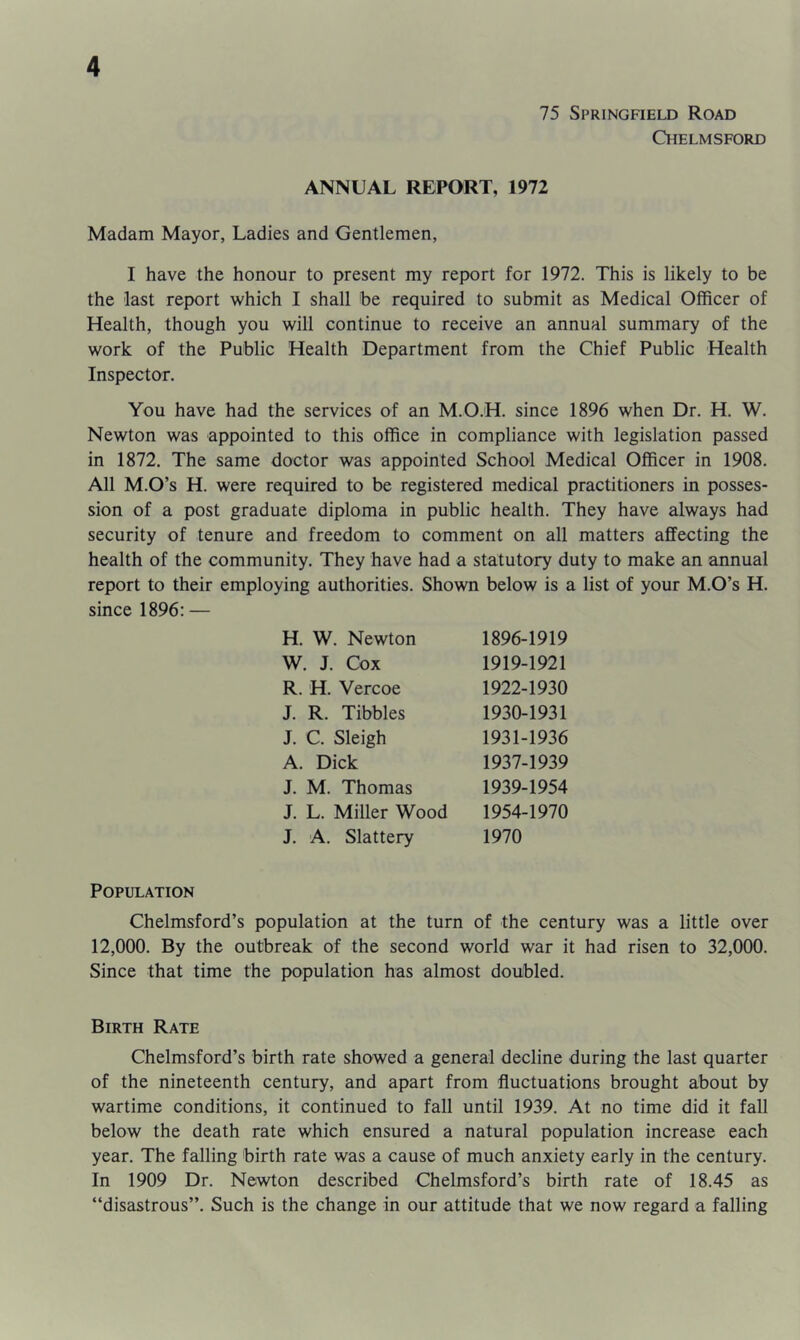 75 Springfield Road Chelmsford ANNUAL REPORT, 1972 Madam Mayor, Ladies and Gentlemen, I have the honour to present my report for 1972. This is likely to be the last report which I shall be required to submit as Medical Officer of Health, though you will continue to receive an annual summary of the work of the Public Health Department from the Chief Public Health Inspector. You have had the services of an M.O.H. since 1896 when Dr. H. W. Newton was appointed to this office in compliance with legislation passed in 1872. The same doctor was appointed School Medical Officer in 1908. All M.O’s H. were required to be registered medical practitioners in posses- sion of a post graduate diploma in public health. They have always had security of tenure and freedom to comment on all matters affecting the health of the community. They have had a statutory duty to make an annual report to their employing authorities. Shown below is a list of your M.O’s H. since 1896: — H. W. Newton W. J. Cox R. H. Vercoe J. R. Tibbies J. C. Sleigh A. Dick J. M. Thomas J. L. Miller Wood J. A. Slattery 1896-1919 1919-1921 1922-1930 1930- 1931 1931- 1936 1937-1939 1939-1954 1954-1970 1970 Population Chelmsford’s population at the turn of the century was a little over 12,000. By the outbreak of the second world war it had risen to 32,000. Since that time the population has almost doubled. Birth Rate Chelmsford’s birth rate showed a general decline during the last quarter of the nineteenth century, and apart from fluctuations brought about by wartime conditions, it continued to fall until 1939. At no time did it fall below the death rate which ensured a natural population increase each year. The falling birth rate was a cause of much anxiety early in the century. In 1909 Dr. Newton described Chelmsford’s birth rate of 18.45 as “disastrous”. Such is the change in our attitude that we now regard a falling