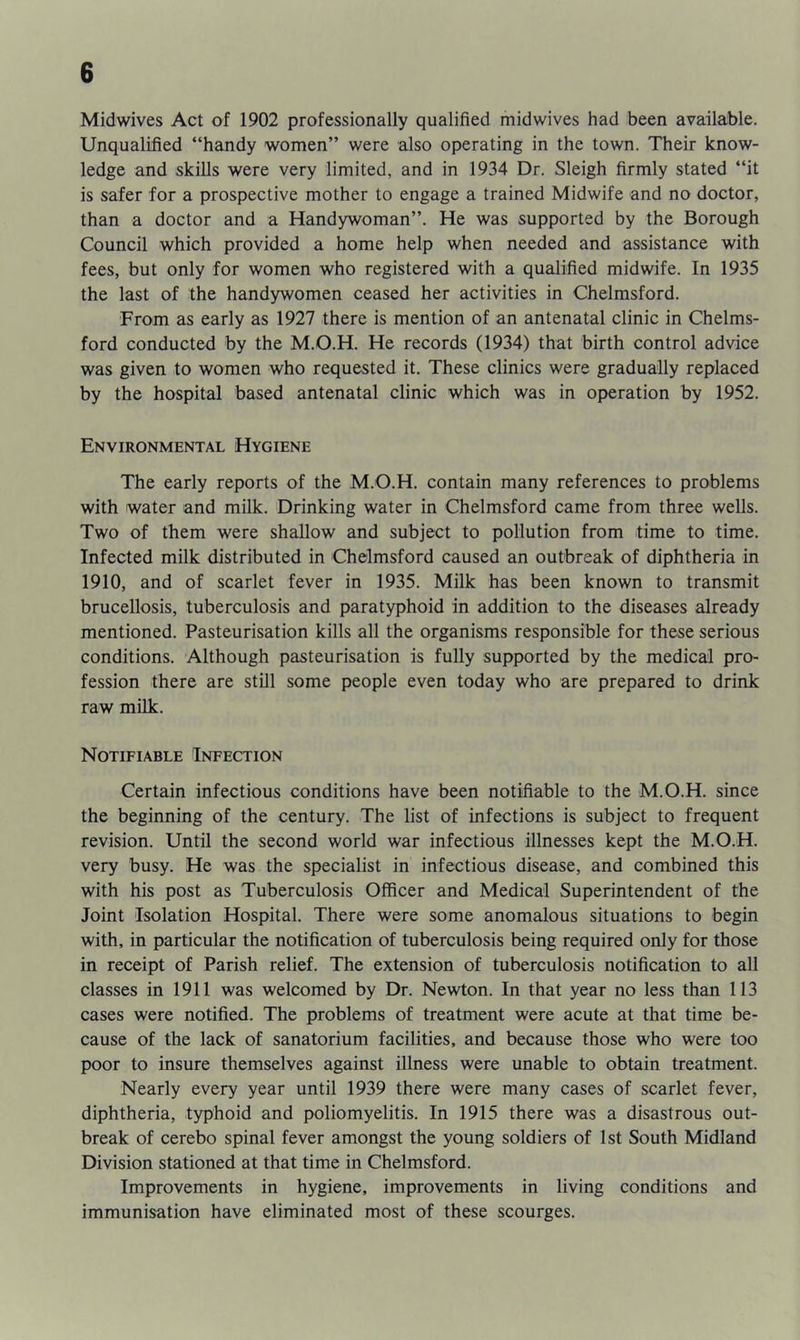 Midwives Act of 1902 professionally qualified midwives had been available. Unqualified “handy women’’ were also operating in the town. Their know- ledge and skills were very limited, and in 1934 Dr. Sleigh firmly stated “it is safer for a prospective mother to engage a trained Midwife and no doctor, than a doctor and a Handywoman”. He was supported by the Borough Council which provided a home help when needed and assistance with fees, but only for women who registered with a qualified midwife. In 1935 the last of the handywomen ceased her activities in Chelmsford. From as early as 1927 there is mention of an antenatal clinic in Chelms- ford conducted by the M.O.H. He records (1934) that birth control advice was given to women who requested it. These clinics were gradually replaced by the hospital based antenatal clinic which was in operation by 1952. Environmental Hygiene The early reports of the M.O.H. contain many references to problems with water and milk. Drinking water in Chelmsford came from three wells. Two of them were shallow and subject to pollution from time to time. Infected milk distributed in Chelmsford caused an outbreak of diphtheria in 1910, and of scarlet fever in 1935. Milk has been known to transmit brucellosis, tuberculosis and paratyphoid in addition to the diseases already mentioned. Pasteurisation kills all the organisms responsible for these serious conditions. Although pasteurisation is fully supported by the medical pro- fession there are still some people even today who are prepared to drink raw milk. Notifiable Infection Certain infectious conditions have been notifiable to the M.O.H. since the beginning of the century. The list of infections is subject to frequent revision. Until the second world war infectious illnesses kept the M.O.H. very busy. He was the specialist in infectious disease, and combined this with his post as Tuberculosis Officer and Medical Superintendent of the Joint Isolation Hospital. There were some anomalous situations to begin with, in particular the notification of tuberculosis being required only for those in receipt of Parish relief. The extension of tuberculosis notification to all classes in 1911 was welcomed by Dr. Newton. In that year no less than 113 cases were notified. The problems of treatment were acute at that time be- cause of the lack of sanatorium facilities, and because those who were too poor to insure themselves against illness were unable to obtain treatment. Nearly every year until 1939 there were many cases of scarlet fever, diphtheria, typhoid and poliomyelitis. In 1915 there was a disastrous out- break of cerebo spinal fever amongst the young soldiers of 1st South Midland Division stationed at that time in Chelmsford. Improvements in hygiene, improvements in living conditions and immunisation have eliminated most of these scourges.