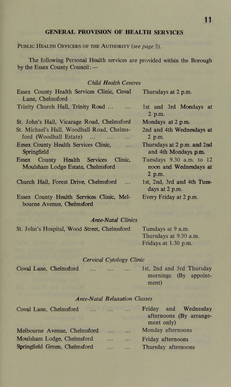 GENERAL PROVISION OF HEALTH SERVICES Public Health Officers of the Authority (see page 3). The following Personal Health services are provided within the Borough by the Essex County Council: — Child Health Centres Essex County Health Services Clinic, Coval Lane, Chelmsford Trinity Church Hall, Trinity Road St. John’s Hall, Vicarage Road, Chelmsford St. Michael’s Hall, Woodhall Road, Chelms- ford (Woodhall Estate) Essex County Health Services Clinic, Springfield Essex County Health Services Clinic, Moulsham Lodge Estate, Chelmsford Church Hall, Forest Drive, Chelmsford Essex County Health Services Clinic, Mel- bourne Avenue, Chelmsford Thursdays at 2 p.m. 1st and 3rd Mondays at 2 p.m. Mondays at 2 p.m. 2nd and 4th Wednesdays at 2 p.m. Thursdays at 2 p.m. and 2nd and 4th Mondays p.m. Tuesdays 9.30 a.m. to 12 noon and Wednesdays at 2 p.m. 1st, 2nd, 3rd and 4th Tues- days at 2 p.m. Every Friday at 2 p.m. Ante-Natal Clinics St. John’s Hospital, Wood Street, Chelmsford Tuesdays at 9 a.m. Thursdays at 9.30 a.m. Fridays at 1.30 p.m. Cervical Cytology Clinic Coval Lane, Chelmsford 1st, 2nd and 3rd Thursday mornings (By appoint- ment) Ante-Natal Relaxation Classes Coval Lane, Chelmsford Melbourne Avenue, Chelmsford Moulsham Lodge, Chelmsford Springfield Green, Chelmsford Friday and Wednesday afternoons (By arrange- ment only) Monday afternoons Friday afternoons Thursday afternoons