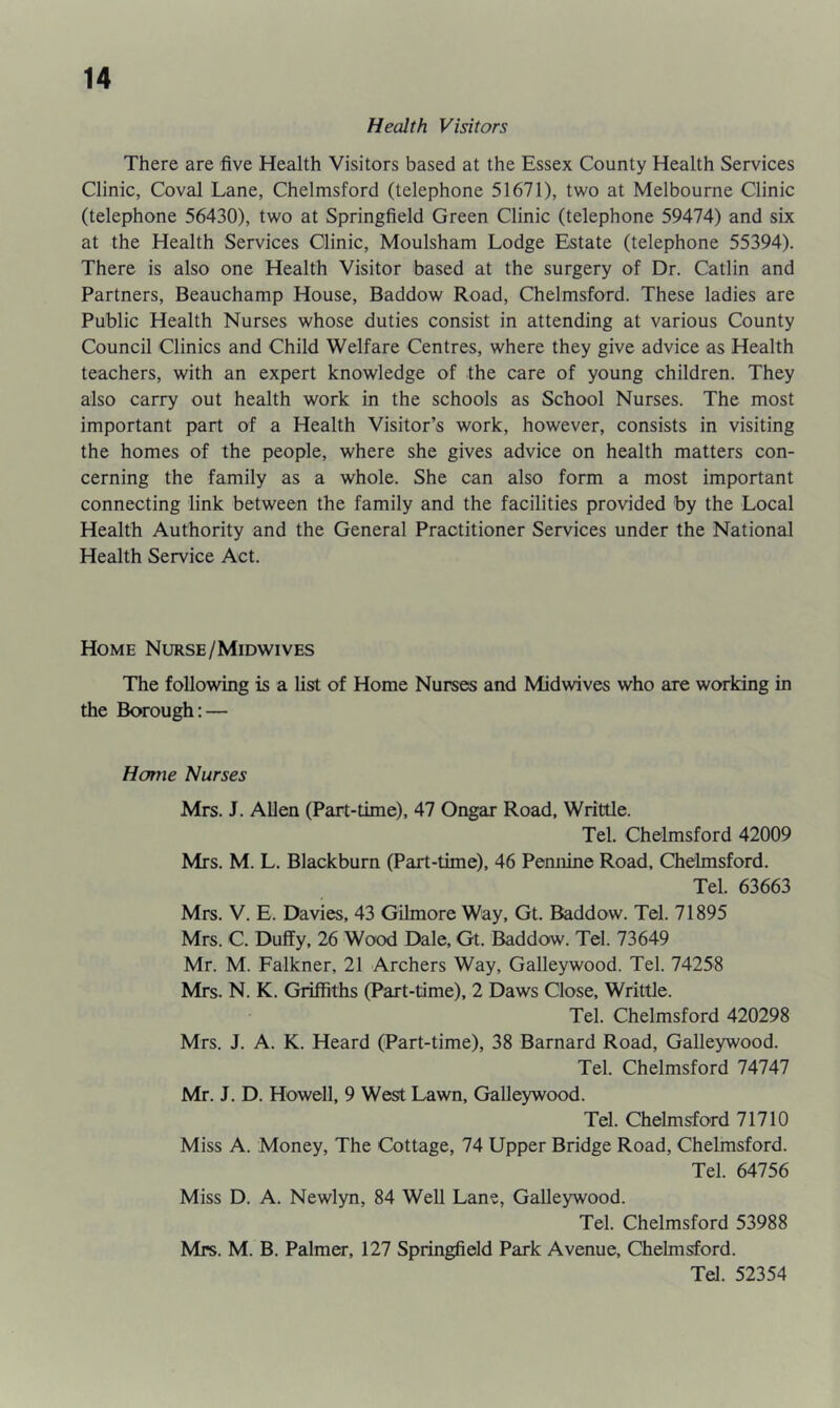 Health Visitors There are five Health Visitors based at the Essex County Health Services Clinic, Coval Lane, Chelmsford (telephone 51671), two at Melbourne Clinic (telephone 56430), two at Springfield Green Clinic (telephone 59474) and six at the Health Services Clinic, Moulsham Lodge Estate (telephone 55394). There is also one Health Visitor based at the surgery of Dr. Catlin and Partners, Beauchamp House, Baddow Road, Chelmsford. These ladies are Public Health Nurses whose duties consist in attending at various County Council Clinics and Child Welfare Centres, where they give advice as Health teachers, with an expert knowledge of the care of young children. They also carry out health work in the schools as School Nurses. The most important part of a Health Visitor’s work, however, consists in visiting the homes of the people, where she gives advice on health matters con- cerning the family as a whole. She can also form a most important connecting link between the family and the facilities provided by the Local Health Authority and the General Practitioner Services under the National Health Service Act. Home Nurse/Midwives The following is a list of Home Nurses and Midwives who are working in the Borough: — Home Nurses Mrs. J. Allen (Part-time), 47 Ongar Road, Writtle. Tel. Chelmsford 42009 Mrs. M. L. Blackburn (Part-time), 46 Pennine Road, Chelmsford. Tel. 63663 Mrs. V. E. Davies, 43 Gilmore Way, Gt. Baddow. Tel. 71895 Mrs. C. Duffy, 26 Wood Dale, Gt. Baddow. Tel. 73649 Mr. M. Falkner, 21 Archers Way, Galleywood. Tel. 74258 Mrs. N. K. Griffiths (Part-time), 2 Daws Close, Writtle. Tel. Chelmsford 420298 Mrs. J. A. K. Heard (Part-time), 38 Barnard Road, Galleywood. Tel. Chelmsford 74747 Mr. J. D. Howell, 9 West Lawn, Galleywood. Tel. Chelmsford 71710 Miss A. Money, The Cottage, 74 Upper Bridge Road, Chelmsford. Tel. 64756 Miss D. A. Newlyn, 84 Well Lane, Galleywood. Tel. Chelmsford 53988 Mrs. M. B. Palmer, 127 Springfield Park Avenue, Chelmsford. Tel. 52354