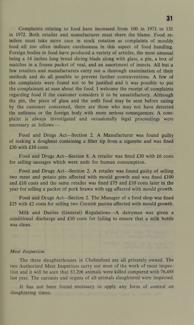 Complaints relating to food have increased from 100 in 1971 to 131 in 1972. Both retailer and manufacturer must share the blame. Food re- tailers must take more care in stock rotation as complaints of mouldy food all too often indicate carelessness in this aspect of food handling. Foreign bodies in food have produced a variety of articles, the most unusual being a 14 inches long bread slicing blade along with glass, a pin, a box of matches in a frozen packet of veal, and an assortment of insects. All but a few retailers and manufacturers carry out a thorough examination of their methods and do all possible to prevent further contraventions. A few of the complaints were found not to be justified and it was possible to put the complainant at ease about the food. I welcome the receipt of complaints regarding food if the customer considers it to be unsatisfactory. Although the pin, the piece of glass and the unfit food may be seen before eating by the customer concerned, there are those who may not have detected the unfitness or the foreign body with more serious consequences. A com- plaint is always investigated and occasionally legal proceedings were necessary as follows:— Food and Drugs Act—Section 2. A Manufacturer was found guilty of making a doughnut containing a filter tip from a cigarette and was fined £30 with £10 costs. Food and Drugs Act—Section 8. A retailer was fined £30 with £6 costs for selling sausages which were unfit for human consumption. Food and Drugs Act—Section 2. A retailer was found guilty of selling two meat and potato pies affected with mould growth and was fined £100 and £10 costs and the same retailer was fined £75 and £10 costs later in the year for selling a packet of pork brawn with egg affected with mould growth. Food and Drugs Act—Section 2. The Manager of a food shop was fined £25 with £2 costs for selling two Cornish pasties affected with mould growth. Milk and Dairies (General) Regulations—A dairyman was given a conditional discharge and £10 costs for failing to ensure that a milk bottle was clean. Meat Inspection The three slaughterhouses in Chelmsford are all privately owned. The two Authorised Meat Inspectors carry out most of the work of meat inspec- tion and it will be seen that 83,206 animals were killed compared with 76,488 last year. The carcases and organs of all animals slaughtered were inspected. It has not been found necessary to apply any form of control on slaughtering times.