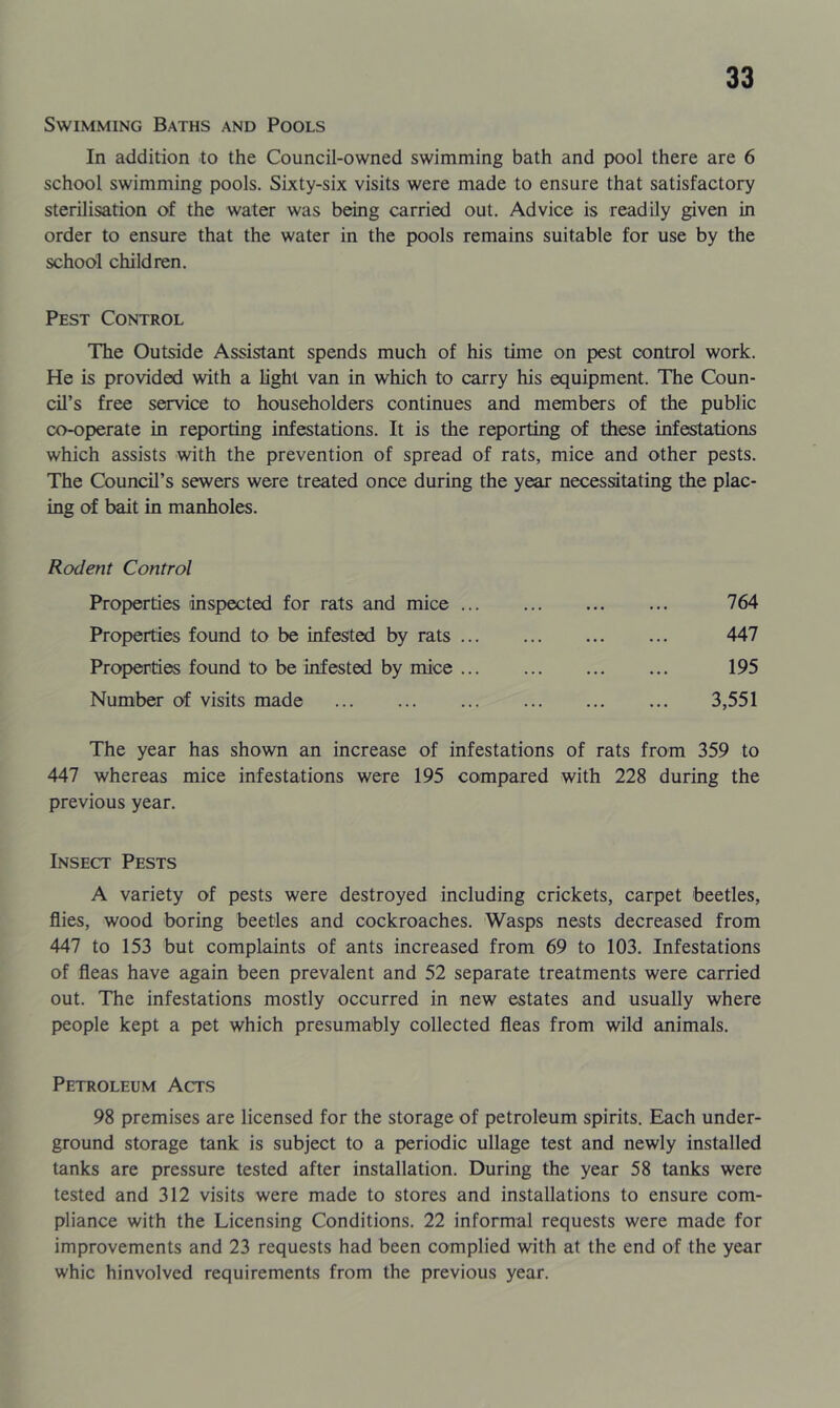 Swimming Baths and Pools In addition to the Council-owned swimming bath and pool there are 6 school swimming pools. Sixty-six visits were made to ensure that satisfactory sterilisation of the water was being carried out. Advice is readily given in order to ensure that the water in the pools remains suitable for use by the school children. Pest Control The Outside Assistant spends much of his tune on pest control work. He is provided with a light van in which to carry his equipment. The Coun- cil’s free service to householders continues and members of the public co-operate in reporting infestations. It is the reporting of these infestations which assists with the prevention of spread of rats, mice and other pests. The Council’s sewers were treated once during the year necessitating the plac- ing of bait in manholes. Rodent Control Properties inspected for rats and mice ... Properties found to be infested by rats ... Properties found to be infested by mice ... Number of visits made 764 447 195 3,551 The year has shown an increase of infestations of rats from 359 to 447 whereas mice infestations were 195 compared with 228 during the previous year. Insect Pests A variety of pests were destroyed including crickets, carpet beetles, flies, wood boring beetles and cockroaches. Wasps nests decreased from 447 to 153 but complaints of ants increased from 69 to 103. Infestations of fleas have again been prevalent and 52 separate treatments were carried out. The infestations mostly occurred in new estates and usually where people kept a pet which presumably collected fleas from wild animals. Petroleum Acts 98 premises are licensed for the storage of petroleum spirits. Each under- ground storage tank is subject to a periodic ullage test and newly installed tanks are pressure tested after installation. During the year 58 tanks were tested and 312 visits were made to stores and installations to ensure com- pliance with the Licensing Conditions. 22 informal requests were made for improvements and 23 requests had been complied with at the end of the year whic hinvolved requirements from the previous year.