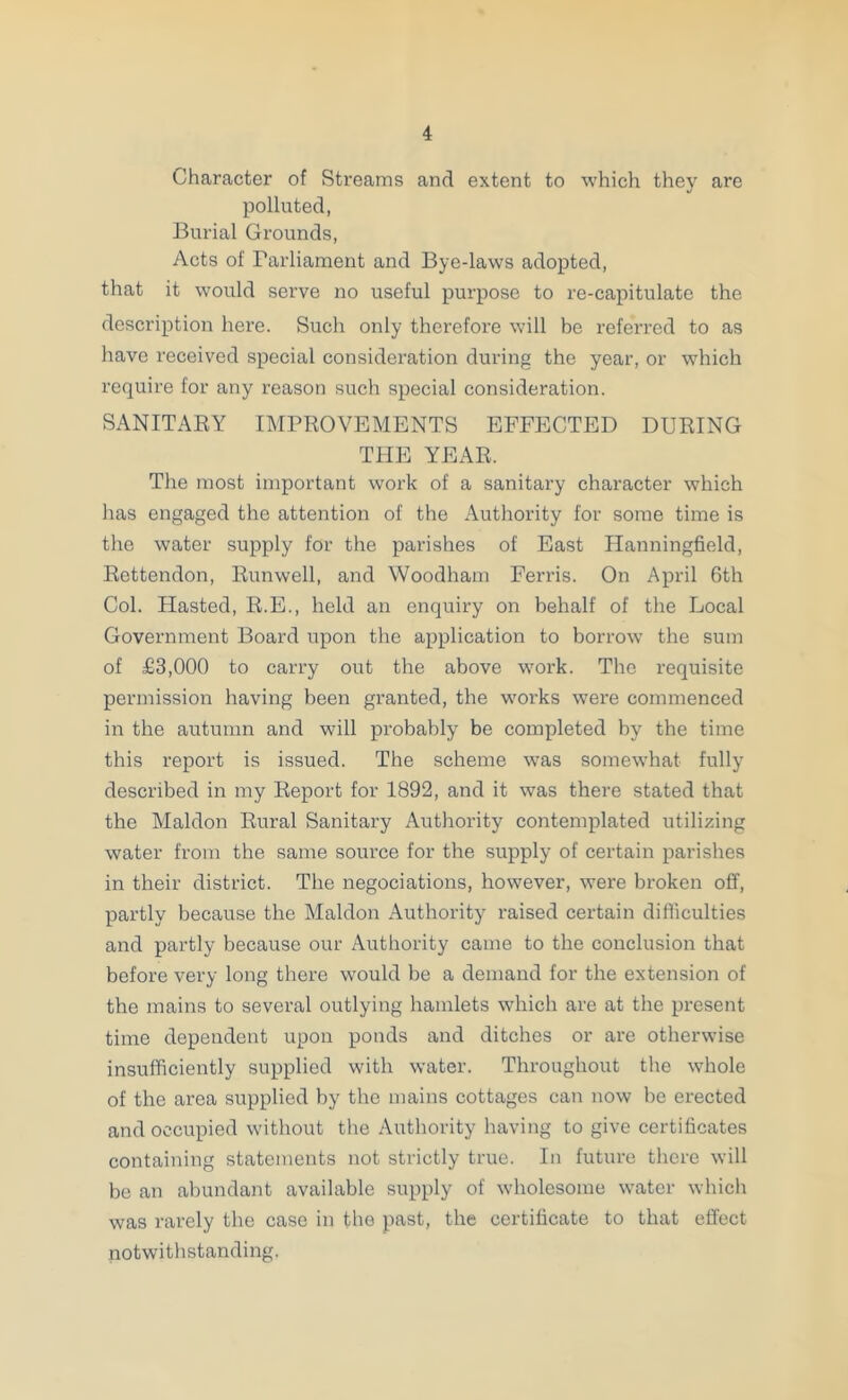 Character of Streams and extent to which they are polluted, Burial Grounds, Acts of Parliament and Bye-laws adopted, that it would serve no useful purpose to re-capitulate the description here. Such only therefore will be referred to as have received special consideration during the year, or which require for any reason such special consideration. SANITABY IMPROVEMENTS EFFECTED DURING THE YEAR. The most important work of a sanitary character which has engaged the attention of the Authority for some time is the water supply for the parishes of East Hanningfield, Rettendon, Runwell, and Woodham Fends. On April 6th Col. Hasted, R.E., held an enquiry on behalf of the Local Government Board upon the application to borrow the sum of £3,000 to carry out the above work. The requisite permission having been granted, the works were commenced in the autumn and will probably be completed by the time this report is issued. The scheme was somewhat fully described in my Report for 1892, and it was there stated that the Maldon Rural Sanitary Authority contemplated utilizing water from the same source for the supply of certain parishes in their district. The negociations, however, were broken off, partly because the Maldon Authority raised certain difficulties and partly because our Authority came to the conclusion that before very long there would be a demand for the extension of the mains to several outlying hamlets which are at the present time dependent upon ponds and ditches or are otherwise insufficiently supplied with water. Throughout tlie whole of the area supplied by the mains cottages can now be erected and occupied without the Autliority having to give certificates containing statements not strictly true. In future there will be an abundant available supply of wholesome water whicli was rarely the case in the past, the certificate to that effect notwithstanding.