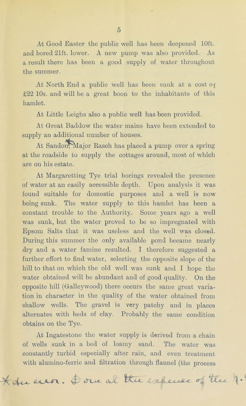 At Good Easter the public well has been deepened 10ft. and bored 21ft. lower. A new pump was also provided. As a result there has been a good supply of water throughout the summer. At North End a public well has been sunk at a cost of £22 10s. and will be a great boon to the inhabitants of this hamlet. At Little Leighs also a public well has been provided. At Great Baddow the water mains have been extended to supply an additional number of houses. At Sandon^Iajor Easch has placed a pump over a spring at the roadside to supply the cottages around, most of which are on his estate. At Margaretting Tye trial borings revealed the presence of water at an easily accessible depth. Upon analysis it was found suitable for domestic purposes and a well is now being sunk. The water supply to this hamlet has been a constant trouble to the Authority. Some years ago a well was sunk, but the water proved to be so impregnated with Epsom Salts that it was useless and the well was closed. During this summer the only available pond became nearly dry and a water famine resulted. I therefore suggested a further effort to find water, selecting the opposite slope of the hill to that on which the old well was sunk and I hope the water obtained will be abundant and of good quality. On the opposite hill (Galleywood) there occurs the same great varia- tion in character in the quality of the water obtained from shallow wells. The gravel is very patchy and in places alternates with beds of clay. Probably the same condition obtains on the Tye. At Ingatestone the water supply is derived from a chain of wells sunk in a bed of loamy sand. The water was constantly turbid especially after rain, and even treatment with alumino-ferric and filtration through flannel (the process