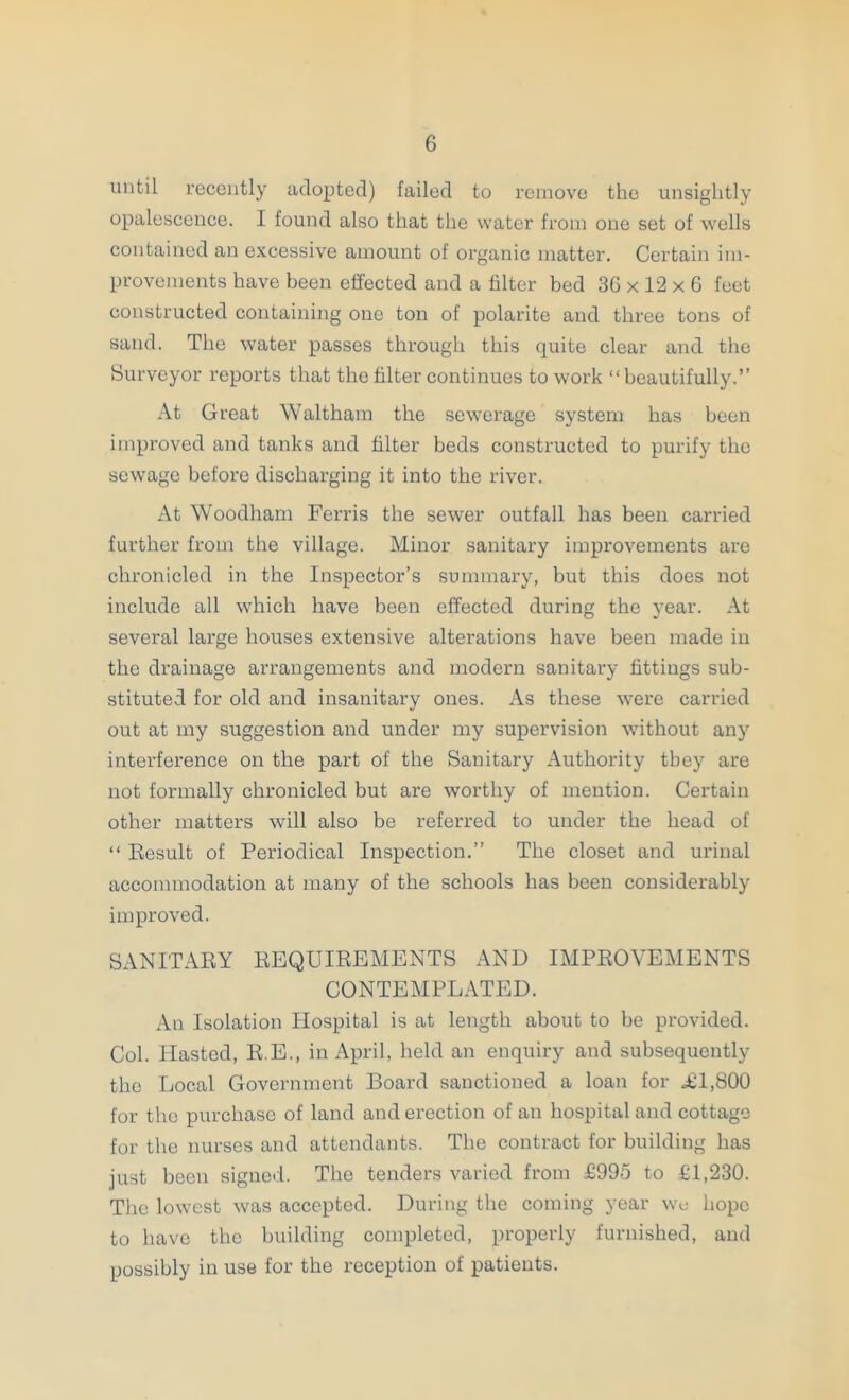 until recently adopted) failed to remove the unsightly opalescence. I found also that the water from one set of wells contained an excessive amount of organic matter. Certain im- provements have been effected and a filter bed 36 x 12 x G feet constructed containing one ton of polarite and three tons of sand. The water passes through this quite clear and the Surveyor reports that the filter continues to work “beautifully.” At Great Waltham the sewerage system has been improved and tanks and filter beds constructed to purify the sewage before discharging it into the river. At Woodham Ferris the sewer outfall has been carried further from the village. Minor sanitary improvements are chronicled in the Inspector’s summary, but this does not include all which have been effected during the year. At several large houses extensive alterations have been made in the drainage arrangements and modern sanitary fittings sub- stituted for old and insanitary ones. As these were carried out at my suggestion and under my supervision without any interference on the part of the Sanitary Authority they are not formally chronicled but are worthy of mention. Certain other matters will also be referred to under the head of “ Eesult of Periodical Inspection.” The closet and urinal accommodation at many of the schools has been considerably improved. SANITABY REQUIREMENTS AND IMPROVEMENTS CONTEMPLATED. An Isolation tiospital is at length about to be provided. Col. blasted, R.E., in April, held an enquiry and subsequently the Local Government Board sanctioned a loan for ^1,800 for the purchase of land and erection of an hospital and cottage for the nurses and attendants. The contract for building has just been signed. The tenders varied from £995 to £1,230. The lowest was accepted. During the coming year wc hope to have the building completed, properly furnished, and possibly in use for the reception of patients.