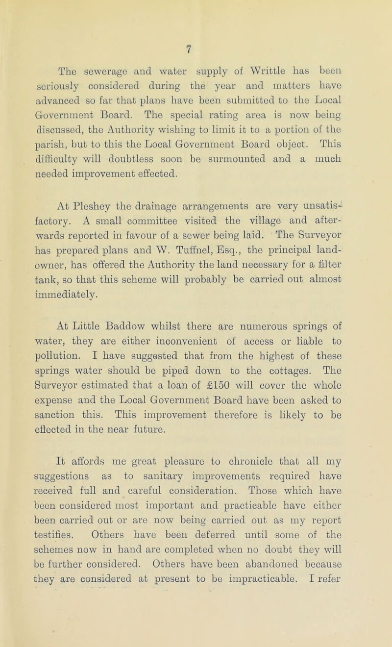 The sewerage and water supply of Writtle has been seriously considered during the year and matters have advanced so far that plans have been submitted to the Local Government Board. The special rating area is now being discussed, the Authority wishing to limit it to a portion of the parish, but to this the Local Government Board object. This difficulty will doubtless soon be surmounted and a much needed improvement effected. At Pleshey the drainage arrangements are very unsatis- factory. A small committee visited the village and after- wards reported in favour of a sewer being laid. The Surveyor has prepared plans and W. Tuffnel, Esq., the principal land- owner, has offered the Authority the land necessary for a filter tank, so that this scheme will probably be carried out almost immediately. At Little Baddow whilst there are numerous springs of water, they are either inconvenient of access or liable to pollution. I have suggested that from the highest of these springs water should be piped down to the cottages. The Surveyor estimated that a loan of £150 will cover the whole expense and the Local Government Board have been asked to sanction this. This improvement therefore is likely to be effected in the near future. It affords me great pleasure to chronicle that all my suggestions as to sanitary improvements required have received full and careful consideration. Those which have been considered most important and practicable have either been carried out or are now being carried out as my report testifies. Others have been deferred until some of the schemes now in hand are completed when no doubt they will be further considered. Others have been abandoned because they are considered at present to be impracticable. I refer