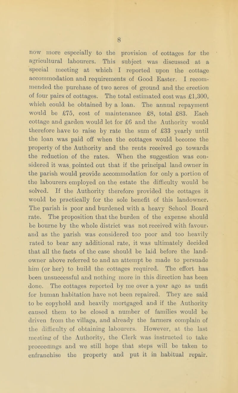 now more especially to the provision of cottages for the agricultural labourers. This subject was discussed at a special meeting at which I reported upon the cottage accommodation and requirements of Good Easter. I recom- mended the purchase of two acres of ground and the erection of four pairs of cottages. The total estimated cost was £1,300, which could be obtained by a loan. The annual repayment would bo £75, cost of maintenance £8, total £83. Each cottage and garden w'ould let for £6 and the Authority would therefore have to raise by rate the sum of £33 yearly until the loan was paid off when the cottages would become the property of the Authority and the rents received go towards the reduction of the rates. When the suggestion was con- sidered it was, pointed out that if the principal land owner in the parish would provide accommodation for only a portion of the labourers employed on the estate the difficulty would be solved. If the Authority therefore provided the cottages it would be practically for the sole benefit of this landowner. The parish is poor and burdened with a heavy School Board rate. The proposition that the burden of the expense should be bourne by the whole district was not received with favour, and as the parish was considered too poor and too heavily rated to bear any additional rate, it was ultimately decided that all the facts of the case should be laid before the land- owner above referred to and an attempt be made to persuade him (or her) to build the cottages required. The effort has been unsuccessful and nothing more in this direction has been done. The cottages reported by me over a year ago as unfit for human habitation have not been repaired. They are said to bo copyhold and heavily mortgaged and if the Authority caused them to be closed a number of families would bo driven from the village, and already the farmers complain of the difficulty of ol)taining labourers. However, at the last meetinir of the Authority, the Clerk was instructed to take proceedings and we still hope that steps will be taken to enfranchise the property and put it in habitual repair.