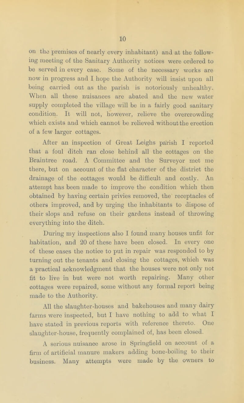on the premises of nearly every inhabitant) and at the follow- ing meeting of the Sanitary Authority notices were ordered to bo served in every case. Some of the necessary works are now in progress and I hope the Authority will insist upon all being carried out as the parish is notoriously unhealthy. When all these nuisances are abated and the new water supply completed the village will be in a fairly good sanitary condition. It will not, however, relieve the overcrowding which exists and which cannot he relieved without the erection of a few larger cottages. After an inspection of Great Leighs parish I reported that a foul ditch ran close behind all the cottages on the Braintree road. A Committee and the Surveyor met me there, but on account of the flat character of the district the drainage of the cottages would be difficult and costly. An attempt has been made to improve the condition which then obtained by having certain privies removed, the receptacles of others improved, and by urging the inhabitants to dispose of their slops and refuse on their gardens instead of throwing everything into the ditch. During my inspections also I found many houses unfit for habitation, and 20 of these have been closed. In every one of these cases the notice to put in repair was responded to by turning out the tenants and closing the cottages, which was a practical acknowledgment that the houses were not only not fit to live in but were not worth repairing. Many other cottages were repaired, some without any formal report being made to the Authority. All the slaughter-houses and bakehouses and many dairy farms were inspected, hut I have nothing to add to what I have stated in previous reports with reference thereto. One slaughter-house, frequently complained of, has been closed. A serious nuisance arose in Springfield on account of a firm of artificial manure makers adding bone-boiling to their business. Many attempts were made by the owners to