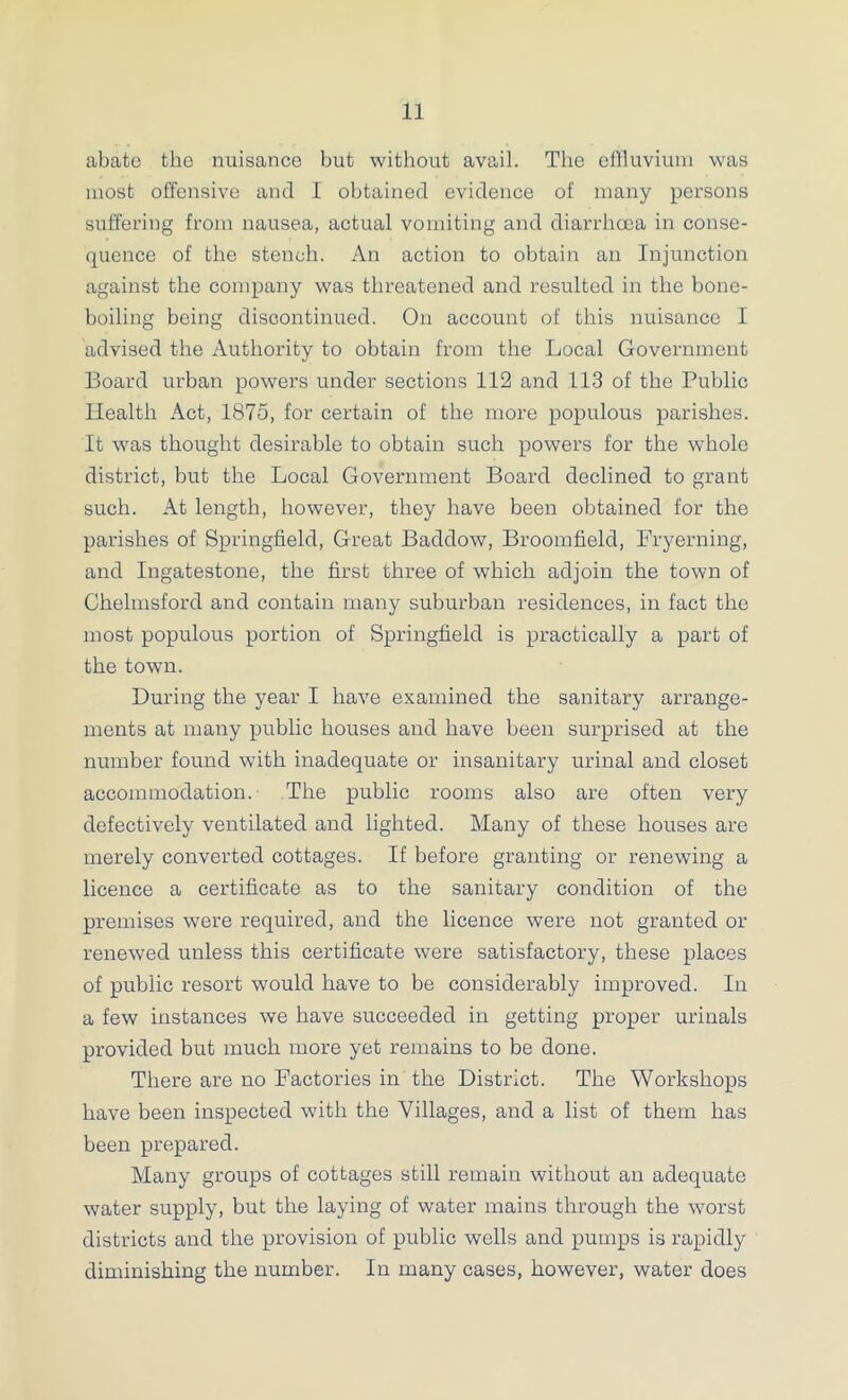 abate the nuisance but without avail. The eniuviuin was most offensive and 1 obtained evidence of many persons suffering from nausea, actual vomiting and diarrhoea in conse- quence of the stench. An action to obtain an Injunction against the company was threatened and resulted in the bone- boiling being discontinued. On account of this nuisance I advised the Authority to obtain from the Local Government Board urban powers under sections 112 and 113 of the Public Health Act, 1875, for certain of the more populous parishes. It was thought desirable to obtain such powers for the whole district, but the Local Government Board declined to grant such. At length, however, they have been obtained for the parishes of Springfield, Great Baddow, Broomfield, Fryerning, and Ingatestone, the first three of which adjoin the town of Chelmsford and contain many suburban residences, in fact the most populous portion of Springfield is practically a part of the town. During the year I have examined the sanitary arrange- ments at many public houses and have been surprised at the number found with inadequate or insanitary urinal and closet accommodation. The public rooms also are often very defectively ventilated and lighted. Many of these houses are merely converted cottages. If before granting or renewing a licence a certificate as to the sanitary condition of the premises were required, and the licence were not granted or renewed unless this certificate were satisfactory, these places of public resort would have to be considerably improved. In a few instances we have succeeded in getting proper urinals provided but much more yet remains to be done. There are no Factories in the District. The Workshops have been inspected with the Villages, and a list of them has been prepared. Many groups of cottages still remain without an adequate water supply, but the laying of water mains through the worst districts and the provision of public wells and pumps is rapidly diminishing the number. In many cases, however, water does