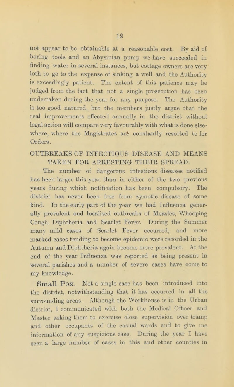 not appear to be obtainable at a reasonable cost. By aid of boring tools and an Abysinian pump we have succeeded in finding water in several instances, but cottage owners are very loth to go to the expense of sinking a well and the Authority is exceedingly patient. The extent of this patience may be judged from the fact that not a single prosecution has been undertaken during the year for any purpose. The Authority is too good natured, but the members justly argue that the real improvements effected annually in the district without legal action will compare very favourably with what is done else- where, where the Magistrates arfe constantly resorted to for Orders. OUTBREAKS OF INFECTIOUS DISEASE AND MEANS TAKEN FOR ARRESTING THEIR SPREAD. The number of dangerous infectious diseases notified has been larger this year than in either of the two previous years during which notification has been compulsory. The district has never been free from zymotic disease of some kind. In the early part of the year we had Influenza gener- ally prevalent and localised outbreaks of INIeasles, Whooping Cough, Diphtheria and Scarlet Fever. During the Summer many mild cases of Scarlet Fever occurred, and more marked cases tending to become epidemic were recorded in the Autumn and Diphtheria again became more prevalent. At the end of the year Influenza was reported as being present in several parishes and a number of severe cases have come to my knowledge. Small Pox. Not a single case has been introduced into the district, notwithstanding that it has occurred in all the surrounding areas. Although the Workhouse is in the Urban district, I communicated with both the Medical Officer and Master asking them to exercise close supervision over tramp and other occupants of the casual wards and to give me information of any suspicious case. During the year I have seen a large number of cases in this and other counties in