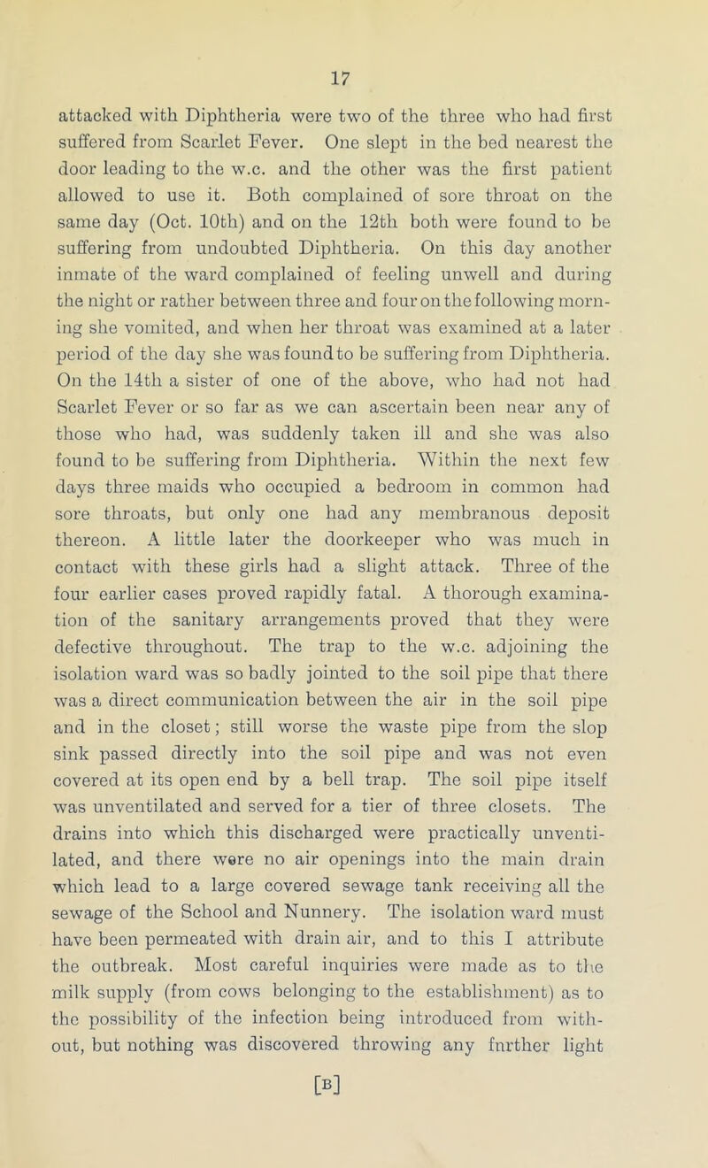 attacked with Diphtheria were two of the three who had first suffered from Scarlet Fever. One slept in the bed nearest the door leading to the w.c. and the other was the first patient allowed to use it. Both complained of sore throat on the same day (Oct. 10th) and on the 12th both were found to be suffering from undoubted Diphtheria. On this day another inmate of the ward complained of feeling unwell and during the night or rather between three and four on the following morn- ing she vomited, and when her throat was examined at a later period of the day she was found to be suffering from Diphtheria. On the 14th a sister of one of the above, who had not had Scarlet Fever or so far as we can ascertain been near any of those who had, was suddenly taken ill and she was also found to be suffering from Diphtheria. Within the next few days three maids who occupied a bedroom in common had sore throats, but only one had any membranous deposit thereon. A little later the doorkeeper who was much in contact with these girls had a slight attack. Three of the four earlier cases proved rapidly fatal. A thorough examina- tion of the sanitary arrangements proved that they were defective throughout. The trap to the w.c. adjoining the isolation ward was so badly jointed to the soil pipe that there was a direct communication between the air in the soil pipe and in the closet; still worse the waste pipe from the slop sink passed directly into the soil pipe and was not even covered at its open end by a bell trap. The soil pipe itself was unventilated and served for a tier of three closets. The drains into which this discharged were practically unventi- lated, and there were no air openings into the main drain which lead to a large covered sewage tank receiving all the sewage of the School and Nunnery. The isolation ward must have been permeated with drain air, and to this I attribute the outbreak. Most careful inquiries were made as to the milk supply (from cows belonging to the establishment) as to the possibility of the infection being introduced from with- out, but nothing was discovered throwing any further light [B]