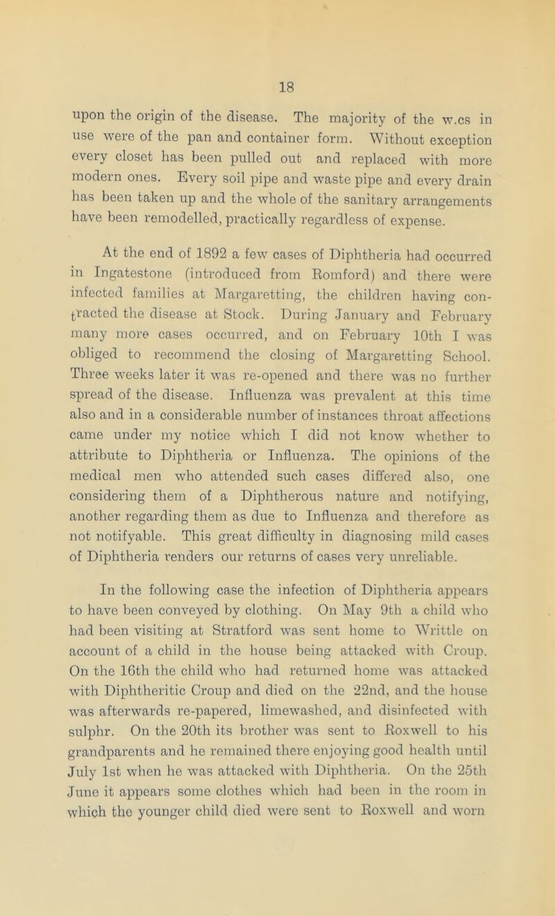 upon the origin of the disease. The majority of the w-cs in use were of the pan and container form. Without exception every closet has been pulled out and replaced with more modern ones. Every soil pipe and waste pipe and every drain has been taken up and the whole of the sanitary arrangements have been remodelled, practically regardless of expense. At the end of 1892 a few cases of Diphtheria had occurred in Ingatestone (introduced from Romford) and there were infected lamilies at Mai’garetting, the children having con- tracted the disease at Stock. During Janiiary and February many more cases occurred, and on February 10th I was obliged to recommend the closing of Margaretting School. Three weeks later it was re-opened and there was no further spread of the disease. Influenza was prevalent at this time also and in a considerable number of instances throat affections came under my notice which I did not know whether to attribute to Diphtheria or Influenza. The opinions of the medical men who attended such cases differed also, one considering them of a Diphtherous nature and notifying, another regarding them as due to Influenza and therefore as not notifyable. This great difficulty in diagnosing mild cases of Diphtheria I’enders our returns of cases very unreliable. In the following case the infection of Diphtheria appears to have been conveyed by clothing. On May 9th a child who had been visiting at Stratford was sent home to Writtle on account of a child in the house being attacked with Croup. On the 16th the child who had returned home was attacked with Diphtheritic Croup and died on the 22nd, and the house was afterwards re-papered, limewashed, and disinfected with sulphr. On the 20th its brother was sent to Roxwell to his grandparents and he remained there enjoying good health until July 1st when he was attacked with Diphtheria. On the 25th June it appears some clothes which had been in the room in which the younger child died were sent to Roxwell and worn