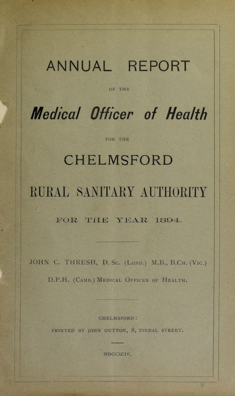 ANNUAL REPORT OF THE Medical Officer of Health FOR THE CHELMSFORD EULAL SAiNlTAEY AUTHOEITY THE YEA.Ii IBOT. JOHN C. THRESH, D. Sc. (Lond.) AI.B., B.Ch. (Vic.) D.P.H. (C.\.\iB.) Mf:dical Officer of Health. CHELMSFORD: FRI.NTED BY JOHN DUTTON, 8,. TINDAL STREET. MDCCXCIV. ItMk