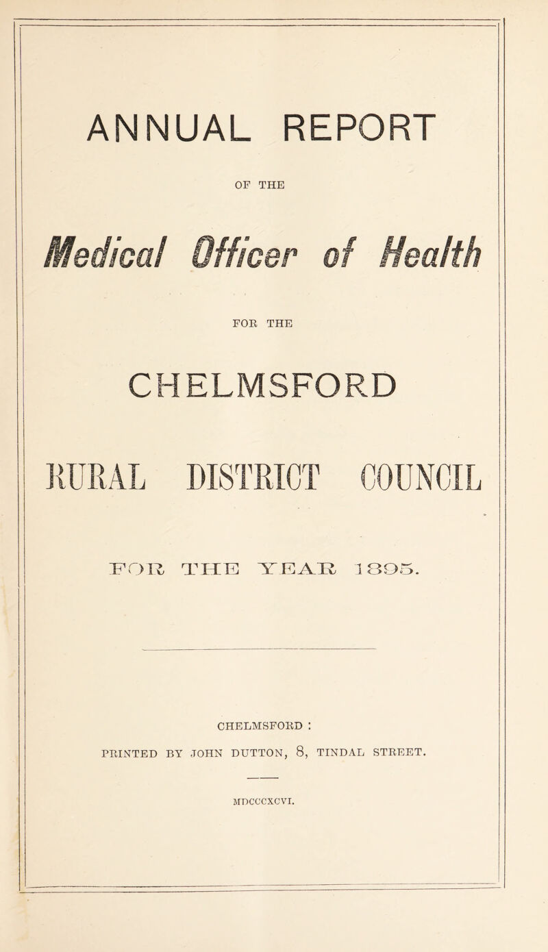 ANNUAL REPORT OF THE Medical Officer of Health FOR THE CHELMSFORD 'Fryiz THTi: 1BQ5. CHELMSFORD : PRINTED BY JOHN DUTTON, 8, TINDAL STREET.