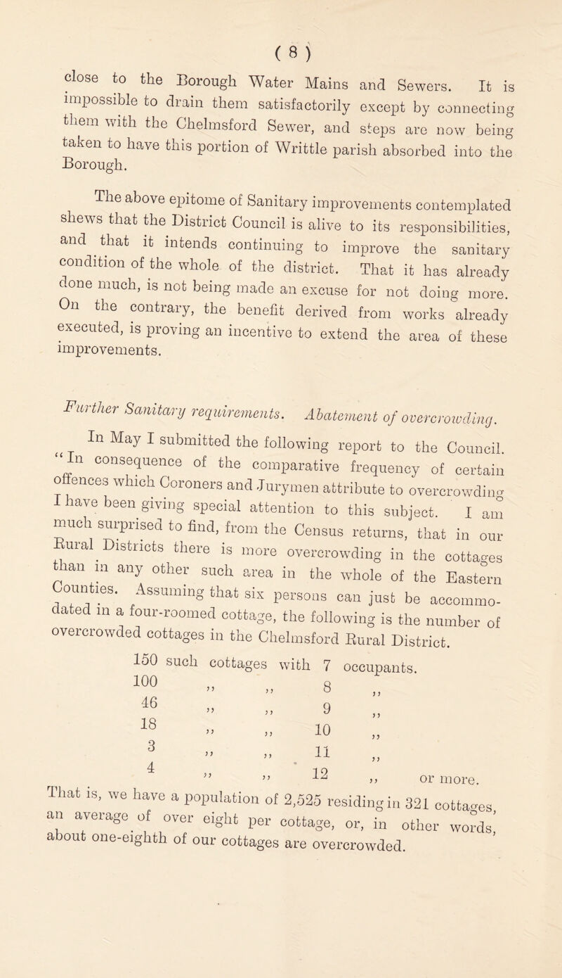 (8) close to the Borough Water Mains and Sewers. It is iTipossible to diain them satisfactorily except by connectin them with the Chelmsford Sewer, and steps are now bein taken to have tnis portion of Writtle parish absorbed into the Borough. The above epitome of Sanitary improvements contemplated shews that the District Council is alive to its responsibilities, and ^ that it intends continuing to improve the sanitary condition of the whole of the district. That it has already done much, is not being made an excuse for not doing more. On the contrary, the benefit derived from works already executed, is proving an incentive to extend the area of these improvements. Further Sanitanj requirements. Abatement of overcroiuding. In May I submitted the following report to the Council. “ In consequence of the comparative frequency of certain offences which Coroners and Jurymen attribute to overcrowding lave boen giving special attention to this subject. I am imich surprised to find, from the Census returns, that in our mal Districts there is more overcrowding in the cottages lan m any other such area in the whole of the Eastern ounties. Assuming that six persons can just be accommo- dated in a four-roomed cottage, the following is the number of overcrowded cottages in the Chelmsford Eural District. 160 such cottages with 7 occupants. 100 46 18 3 4 n y y y y y y 8 9 10 12 y y y y yy y y or more. That is, we have a population of 2,525 residing in 321 cotta-es an average of over eight per cottage, or, in other wohs’ about one-eighth of our cottages are overcrowded. bo bD