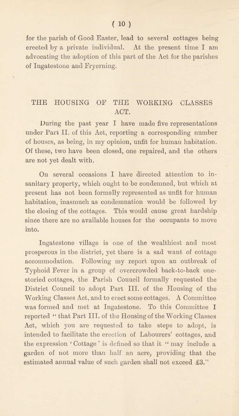 for the parish of Good Easter, lead to several cottages being erected by a private individual. At the present time I am advocating the adoption of this part of the Act for the parishes of Ingatestone and Fryerning. THE HOUSING OF THE WOEKING CLASSES ACT. During the past year I have made five representations under Part II. of this Act, reporting a corresponding number of houses, as being, in my opinion, unfit for human habitation. Of these, two have been closed, one repaired, and the others are not yet dealt with. On several occasions I have directed attention to in- sanitary property, which ought to be condemned, but which at present has not been formally represented as unfit for human habitation, inasmuch as condemnation would be followed by the closing of the cottages. This would cause great hardship since there are no available houses for the occupants to move into. Ingatestone village is one of the wealthiest and most prosperous in the district, yet there is a sad want of cottage accommodation. Following my report upon an outbreak of Typhoid Fever in a group of overcrowded back-to-back one- storied cottages, the Parish Council formally requested the District Council to adopt Part III. of the Housing of the Working Classes Act, and to erect some cottages. A Committee was formed and met at Ingatestone. To this Committee I reported “ that Part III. of the Housing of the Working Classes Act, which you are requested to take steps to adopt, is intended to facilitate the erection of Labourers’ cottages, and the expression ‘ Cottage ’ is defined so that it ‘‘ may include a garden of not more than half an acre, providing that the estimated annual value of such garden shall not exceed £3.”