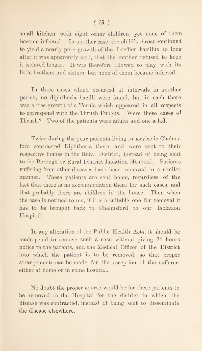 small kitchen with eight other children, yet none of them became infected. In another case, the child’s throat continued to yield a nearly pure growth of the Loeffler bacillus so long after it was apparently well, that the mother refused to keep it isolated longer. It was therefore allowed to play with its little brothers and sisters, but none of them became infected. In three cases which occurred at intervals in another parish, no diphtheria bacilli were found, but in each there was a free growth of a Torula which appeared in all respects to correspond with the Thrush Fungus. Were these cases of Thrush ? Two of the patients were adults and one a lad. Twice during the year patients living in service in Chelms- ford contracted Diphtheria there, and were sent to their respective homes in the Eural District, instead of being sent to the Borough or Eural District Isolation Hospital. Patients suffering from other diseases have been removed in a similar manner. These patients are sent home, regardless of the fact that there is no accommodation there for such cases, and that probably there are children in the house. Then when the case is notified to me, if it is a suiteFle one for removal it has to be brought back to Chelmsford to our Isolation Hospital. In any alteration of the Public Health Acts, it should be made penal to remove such a case without giving 24 hours notice to the parents, and the Medical Officer of the District into which the patient is to be removed, so that proper arrangements can be made for the reception of the sufferer, either at home or in some hospital. No doubt the proper course would be for these patients to be removed to the Hospital for the district in which the disease was contracted, instead of being sent to disseminate the disease elsewhere.