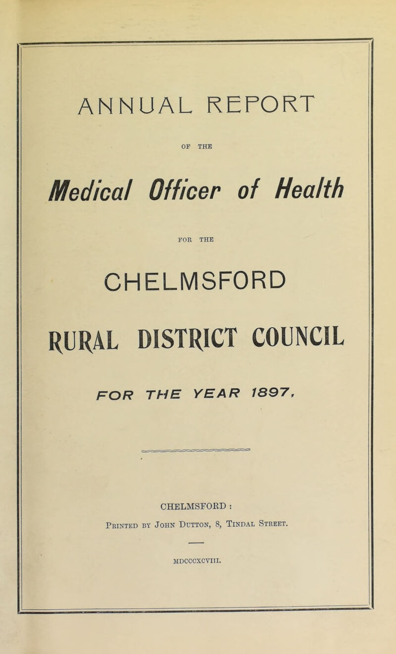 ANNUAL REPORT OF THE Medical Officer of Health FOR THE CHELMSFORD RURAL DISTRICT COUNCIL for the year 1897, CHELMSFORD : Printed by John Dutton, 8, Tindal Street. MDCCCXCVIII.