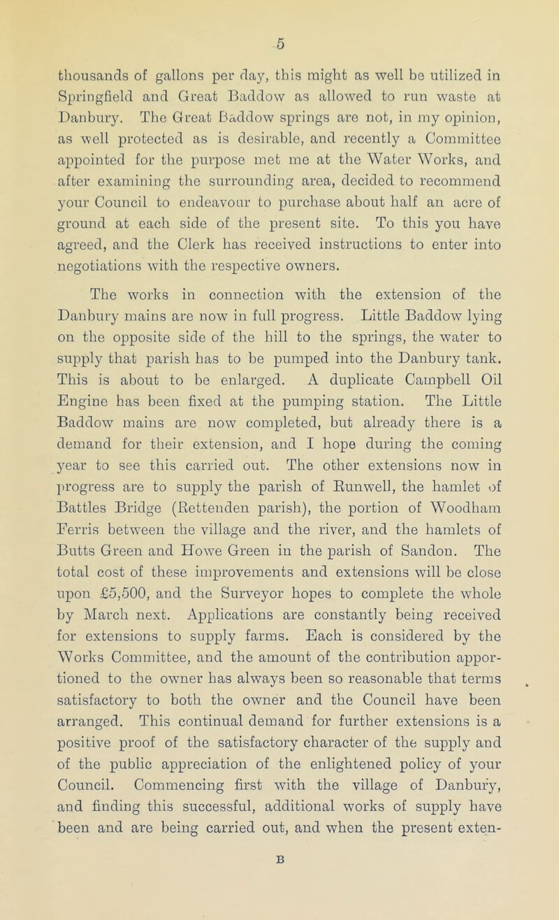 thousands of gallons per day, this might as well be utilized in Springfield and Great Baddow as allowed to run waste at Danbury. The Great Baddow springs are not, in my opinion, as well protected as is desirable, and recently a Committee appointed for the purpose met me at the Water Works, and after examining the surrounding area, decided to recommend your Council to endeavour to purchase about half an acre of ground at each side of the present site. To this you have agreed, and the Clerk has received instructions to enter into negotiations with the respective owners. The works in connection with the extension of the Danbury mains are now in full progress. Little Baddow lying on the opposite side of the hill to the springs, the water to supply that parish has to be pumped into the Danbury tank. This is about to be enlarged. A duplicate Campbell Oil Engine has been fixed at the pumping station. The Little Baddow mains are now completed, but already there is a demand for their extension, and I hope during the coming year to see this carried out. The other extensions now in progress are to supply the parish of Eunwell, the hamlet of Battles Bridge (Rettenden parish), the portion of Woodham Ferris between the village and the river, and the hamlets of Butts Green and How’e Green in the parish of Sandon. The total cost of these improvements and extensions will be close upon £5,500, and the Surveyor hopes to complete the whole by March next. Applications are constantly being received for extensions to supply farms. Each is considered by the Works Committee, and the amount of the contribution appor- tioned to the owner has always been so reasonable that terms satisfactory to both the owner and the Council have been arranged. This continual demand for further extensions is a positive proof of the satisfactory character of the supply and of the public appreciation of the enlightened policy of your Council. Commencing first with the village of Danbury, and finding this successful, additional works of supply have been and are being carried out, and when the present exten- B