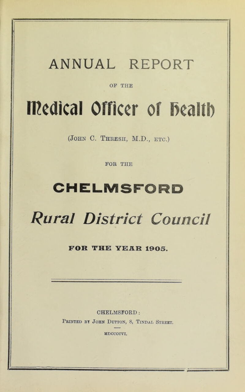 ANNUAL REPORT OF THE rcedical Officer of fkaftl) (John C. Thresh, M.D., etc.) for THE CHELMSFORD Rural District Council FOR THE YEAR 1905. CHELMSFORD: Printed bt John Ddtton, 8, Tindab Street. mdccccvi.