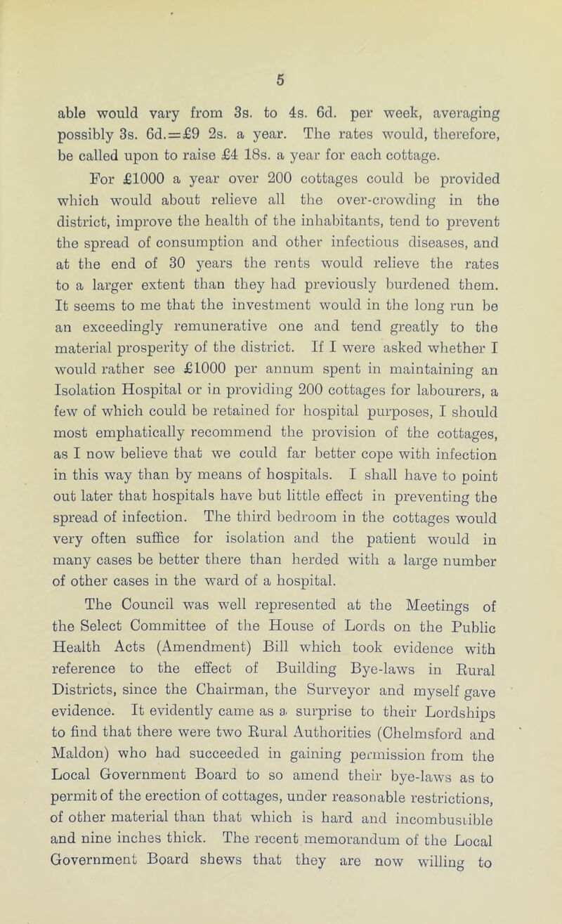 able would vary from 3s. to 4s. 6d. per week, averaging possibly 3s. 6d.=£9 2s. a year. The rates would, therefore, be called upon to raise £4 18s. a year for each cottage. For £1000 a year over 200 cottages could be provided which would about relieve all the over-crowding in the district, improve the health of the inhabitants, tend to prevent the spread of consumption and other infectious diseases, and at the end of 30 years the rents would relieve the rates to a larger extent than they had previously burdened them. It seems to me that the investment would in the long run be an exceedingly remunerative one and tend greatly to the material prosperity of the district. If I were asked whether I would rather see £1000 per annum spent in maintaining an Isolation Hospital or in providing 200 cottages for labourers, a few of which could be retained for hospital purposes, I should most emphatically recommend the provision of the cottages, as I now believe that we could far better cope with infection in this way than by means of hospitals. I shall have to point out later that hospitals have but little effect in preventing the spread of infection. The third bedroom in the cottages would very often suffice for isolation and the patient would in many cases be better there than herded with a large number of other cases in the ward of a hospital. The Council was well represented at the Meetings of the Select Committee of the House of Lords on the Public Health Acts (Amendment) Bill which took evidence with reference to the effect of Building Bye-laws in Rural Districts, since the Chairman, the Surveyor and myself gave evidence. It evidently came as a. surprise to their Lordships to find that there were two Rural Authorities (Chelmsford and Maldon) who had succeeded in gaining permission from the Local Government Board to so amend their bye-laws as to permit of the erection of cottages, under reasonable restrictions, of other material than that which is hard and incombusiible and nine inches thick. The recent memorandum of the Local Government Board shews that they are now willing to