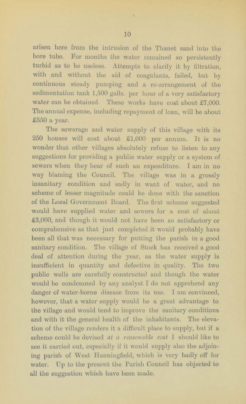 arisen here from the intrusion of the Thanet sand into the bore tube. For months the water remained so persistently turbid as to be useless. Attempts to clarify it by filtration, with and without the aid of coagulants, failed, but by continuous steady pumping and a re-arrangement of the sedimentation tank 1,500 galls, per hour of a very satisfactory water can be obtained. These works have cost about £7,000. The annual expense, including repayment of loan, will be about £550 a year. The sewerage and water supply of this village with its 250 houses will cost about £1,000 per annum. It is no wonder that other villages absolutely refuse to listen to any suggestions for providing a public water supply or a system of sewers when they hear of such an expenditure. I am in no way blaming the Council. The village was in a grossly insanitary condition and sadly in want of water, and no scheme of lesser magnitude could be done with the sanction of the Local Government Board. The first scheme suggested would have supplied water and sewers for a cost of about £3,000, and though it would not have been so satisfactory or comprehensive as that just completed it would probably havo been all that was necessary for putting the parish in a good sanitary condition. The village of Stock has received a good deal of attention during the year, as the water supply is insufficient in quantity and defective in quality. The two public wells are carefully constructed and though the water would be condemned by any analyst I do not apprehend any danger of water-borne disease from its use. I am convinced, however, that a water supply would be a great advantage to the village and would tend to improve the sanitary conditions and with it the general health of the inhabitants. The eleva- tion of the village renders it a difficult place to supply, but if a scheme could be devised at a reasonable cost I should like to see it carried out, especially if it would supply also the adjoin- ing parish of West Ilanningficld, which is very badly off for water. Up to the present the Parish Council has objected to all the suggestion which have been made.