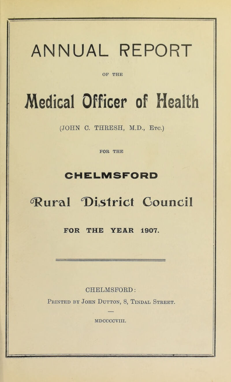 ANNUAL REPORT OF THE Medical Officer of Health (JOHN C. THRESH, M.D., Etc.) FOR THE CHELMSFORD ^ural Di^ilrict Council FOR THE YEAR 1907. CHELMSFORD: Printed by John Dutton, 8, Tindal Street. MDCCCCVIII.